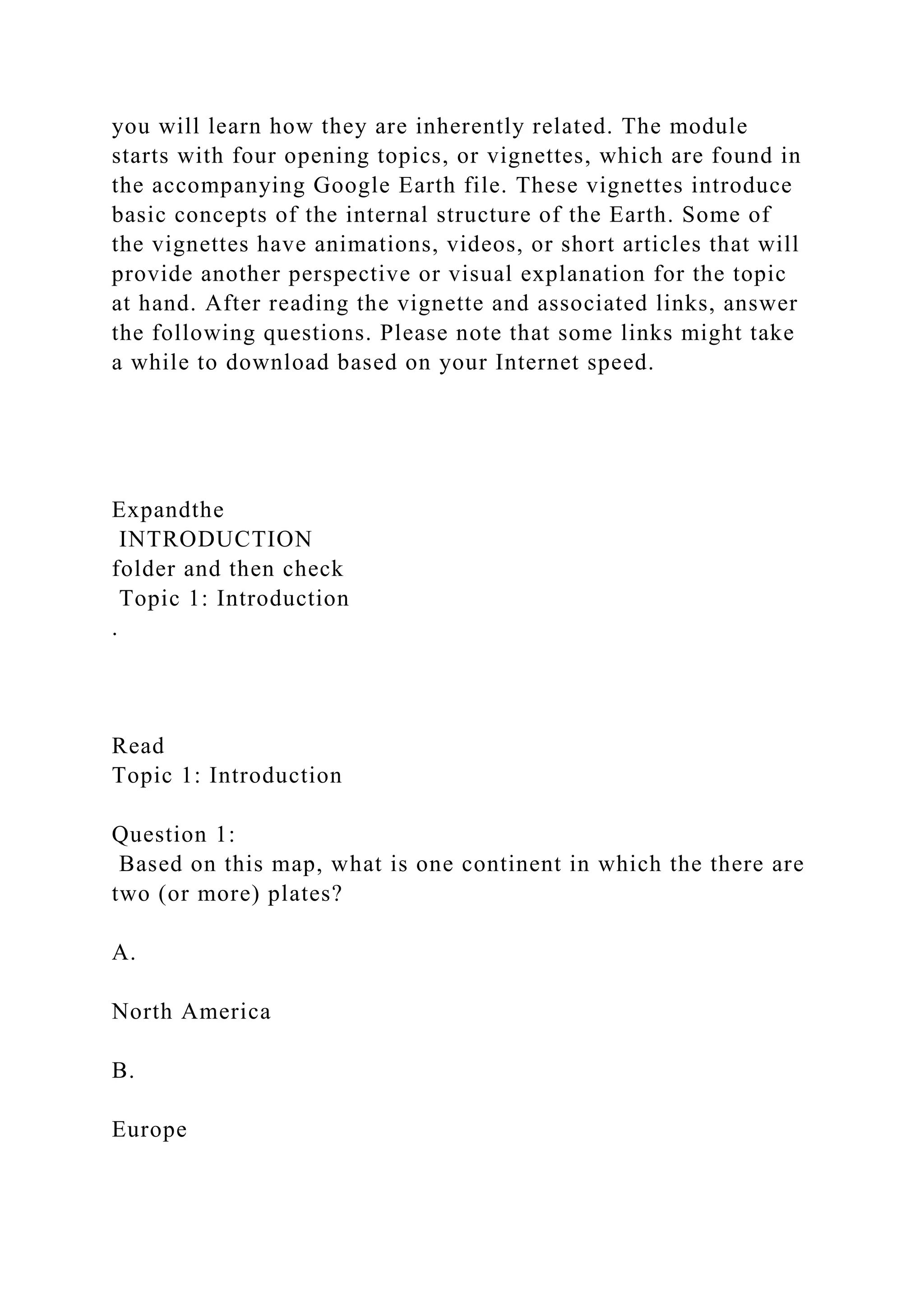 you will learn how they are inherently related. The module
starts with four opening topics, or vignettes, which are found in
the accompanying Google Earth file. These vignettes introduce
basic concepts of the internal structure of the Earth. Some of
the vignettes have animations, videos, or short articles that will
provide another perspective or visual explanation for the topic
at hand. After reading the vignette and associated links, answer
the following questions. Please note that some links might take
a while to download based on your Internet speed.
Expandthe
INTRODUCTION
folder and then check
Topic 1: Introduction
.
Read
Topic 1: Introduction
Question 1:
Based on this map, what is one continent in which the there are
two (or more) plates?
A.
North America
B.
Europe
 