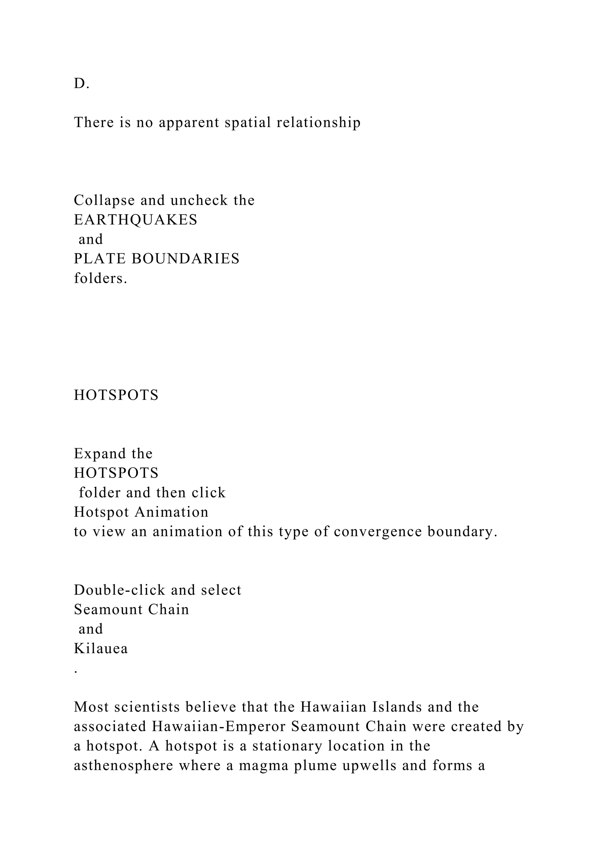 D.
There is no apparent spatial relationship
Collapse and uncheck the
EARTHQUAKES
and
PLATE BOUNDARIES
folders.
HOTSPOTS
Expand the
HOTSPOTS
folder and then click
Hotspot Animation
to view an animation of this type of convergence boundary.
Double‑click and select
Seamount Chain
and
Kilauea
.
Most scientists believe that the Hawaiian Islands and the
associated Hawaiian-Emperor Seamount Chain were created by
a hotspot. A hotspot is a stationary location in the
asthenosphere where a magma plume upwells and forms a
 
