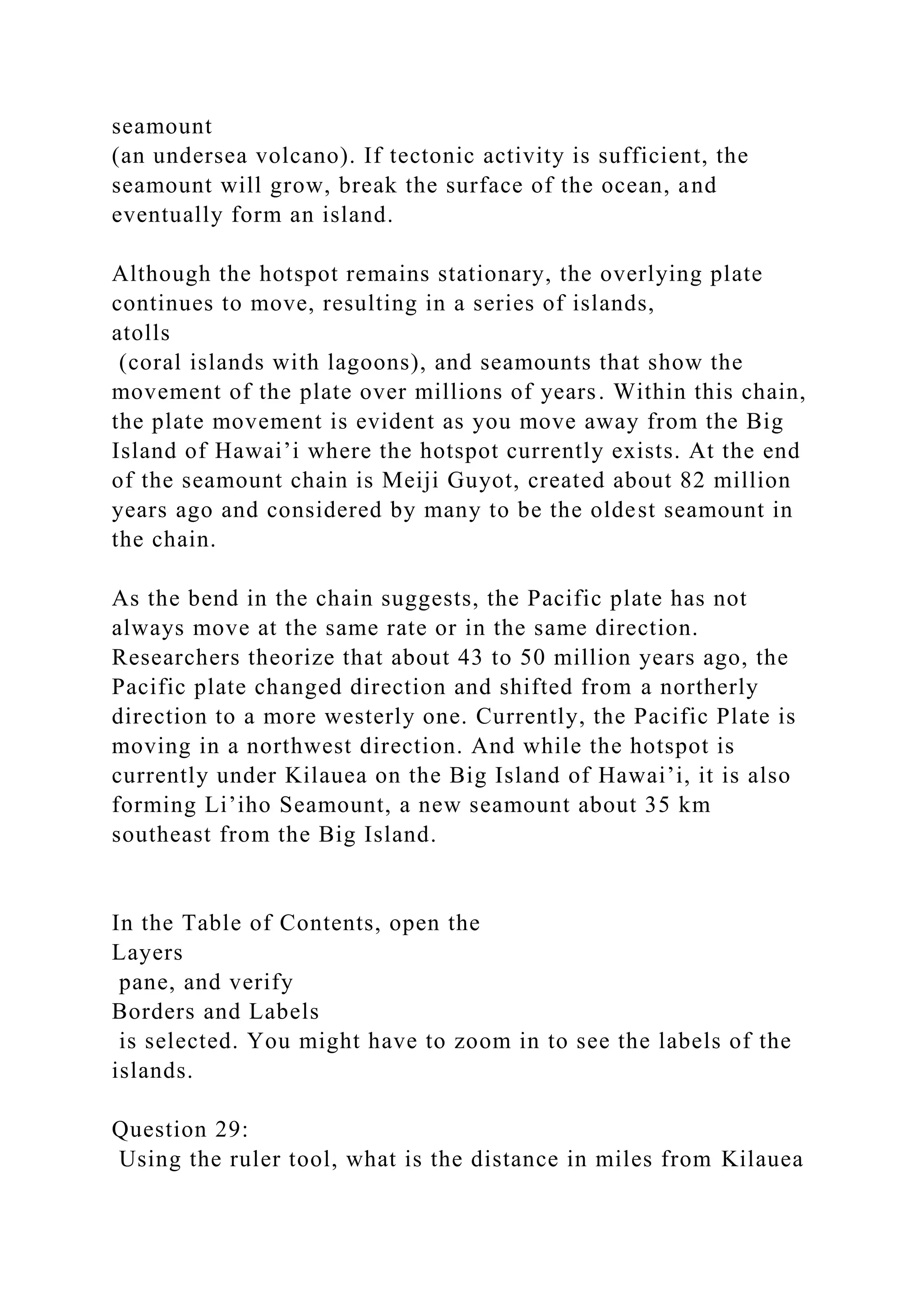 seamount
(an undersea volcano). If tectonic activity is sufficient, the
seamount will grow, break the surface of the ocean, and
eventually form an island.
Although the hotspot remains stationary, the overlying plate
continues to move, resulting in a series of islands,
atolls
(coral islands with lagoons), and seamounts that show the
movement of the plate over millions of years. Within this chain,
the plate movement is evident as you move away from the Big
Island of Hawai’i where the hotspot currently exists. At the end
of the seamount chain is Meiji Guyot, created about 82 million
years ago and considered by many to be the oldest seamount in
the chain.
As the bend in the chain suggests, the Pacific plate has not
always move at the same rate or in the same direction.
Researchers theorize that about 43 to 50 million years ago, the
Pacific plate changed direction and shifted from a northerly
direction to a more westerly one. Currently, the Pacific Plate is
moving in a northwest direction. And while the hotspot is
currently under Kilauea on the Big Island of Hawai’i, it is also
forming Li’iho Seamount, a new seamount about 35 km
southeast from the Big Island.
In the Table of Contents, open the
Layers
pane, and verify
Borders and Labels
is selected. You might have to zoom in to see the labels of the
islands.
Question 29:
Using the ruler tool, what is the distance in miles from Kilauea
 
