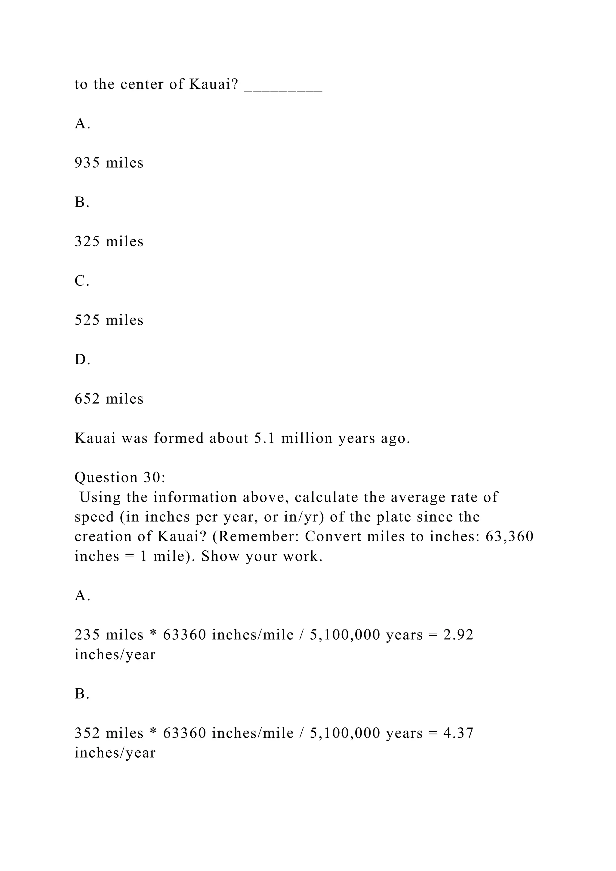 to the center of Kauai? _________
A.
935 miles
B.
325 miles
C.
525 miles
D.
652 miles
Kauai was formed about 5.1 million years ago.
Question 30:
Using the information above, calculate the average rate of
speed (in inches per year, or in/yr) of the plate since the
creation of Kauai? (Remember: Convert miles to inches: 63,360
inches = 1 mile). Show your work.
A.
235 miles * 63360 inches/mile / 5,100,000 years = 2.92
inches/year
B.
352 miles * 63360 inches/mile / 5,100,000 years = 4.37
inches/year
 