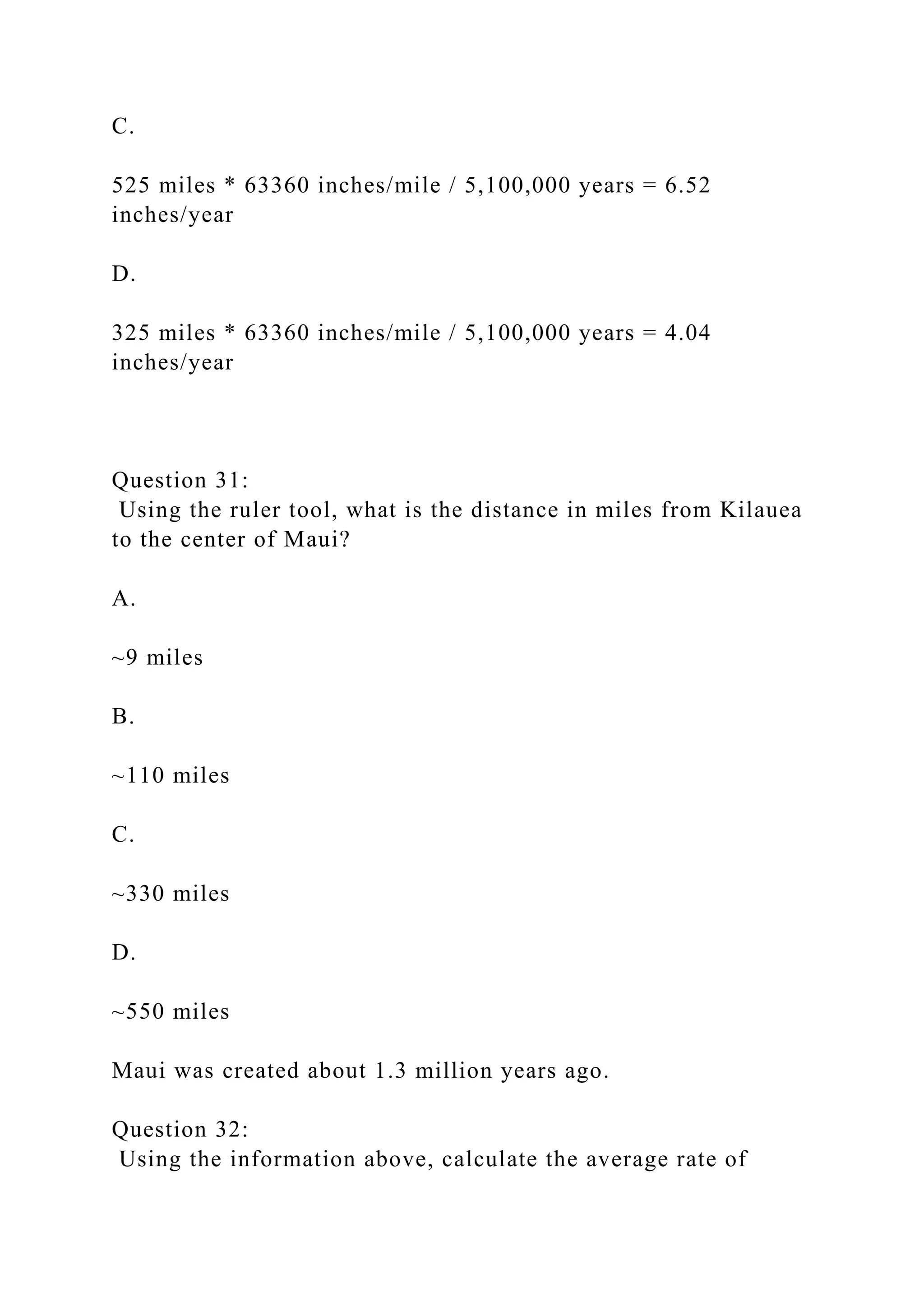 C.
525 miles * 63360 inches/mile / 5,100,000 years = 6.52
inches/year
D.
325 miles * 63360 inches/mile / 5,100,000 years = 4.04
inches/year
Question 31:
Using the ruler tool, what is the distance in miles from Kilauea
to the center of Maui?
A.
~9 miles
B.
~110 miles
C.
~330 miles
D.
~550 miles
Maui was created about 1.3 million years ago.
Question 32:
Using the information above, calculate the average rate of
 