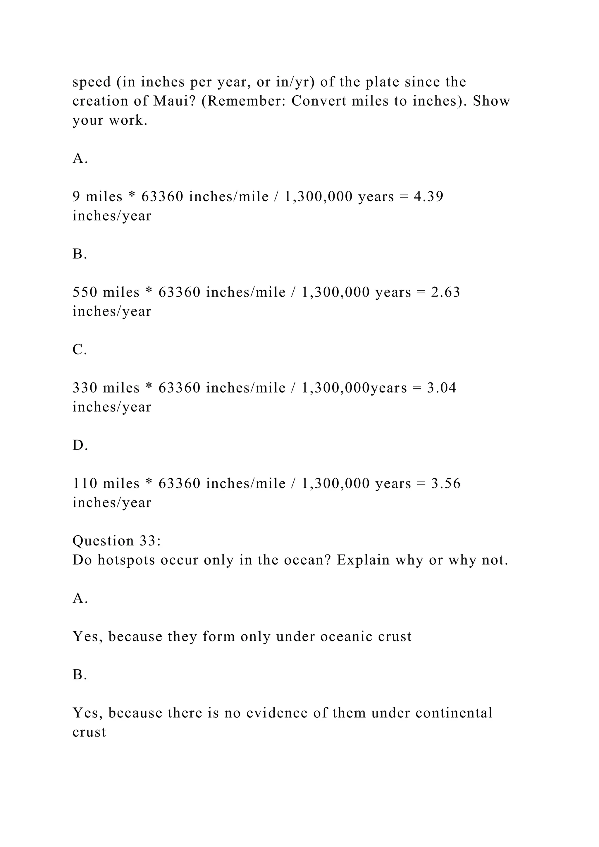 speed (in inches per year, or in/yr) of the plate since the
creation of Maui? (Remember: Convert miles to inches). Show
your work.
A.
9 miles * 63360 inches/mile / 1,300,000 years = 4.39
inches/year
B.
550 miles * 63360 inches/mile / 1,300,000 years = 2.63
inches/year
C.
330 miles * 63360 inches/mile / 1,300,000years = 3.04
inches/year
D.
110 miles * 63360 inches/mile / 1,300,000 years = 3.56
inches/year
Question 33:
Do hotspots occur only in the ocean? Explain why or why not.
A.
Yes, because they form only under oceanic crust
B.
Yes, because there is no evidence of them under continental
crust
 