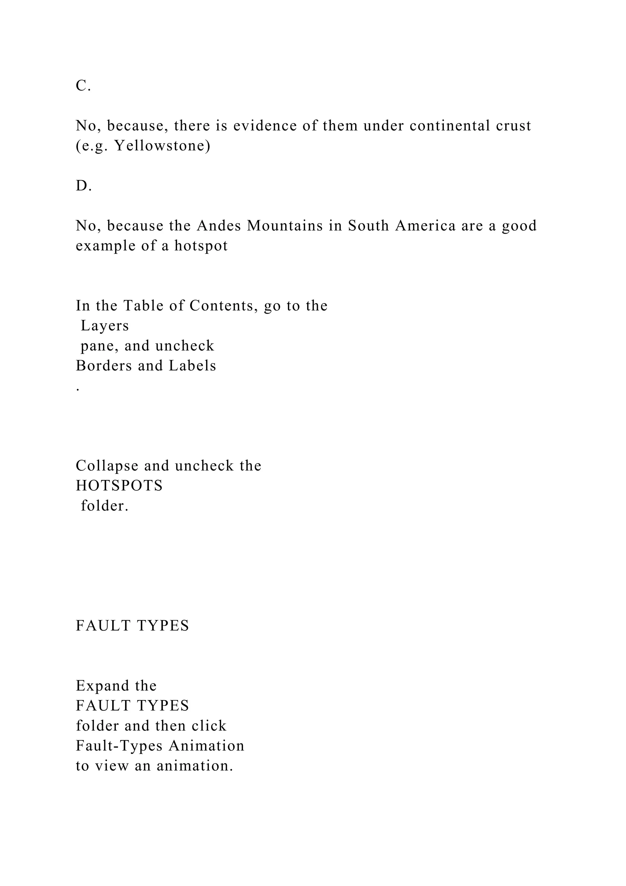 C.
No, because, there is evidence of them under continental crust
(e.g. Yellowstone)
D.
No, because the Andes Mountains in South America are a good
example of a hotspot
In the Table of Contents, go to the
Layers
pane, and uncheck
Borders and Labels
.
Collapse and uncheck the
HOTSPOTS
folder.
FAULT TYPES
Expand the
FAULT TYPES
folder and then click
Fault-Types Animation
to view an animation.
 