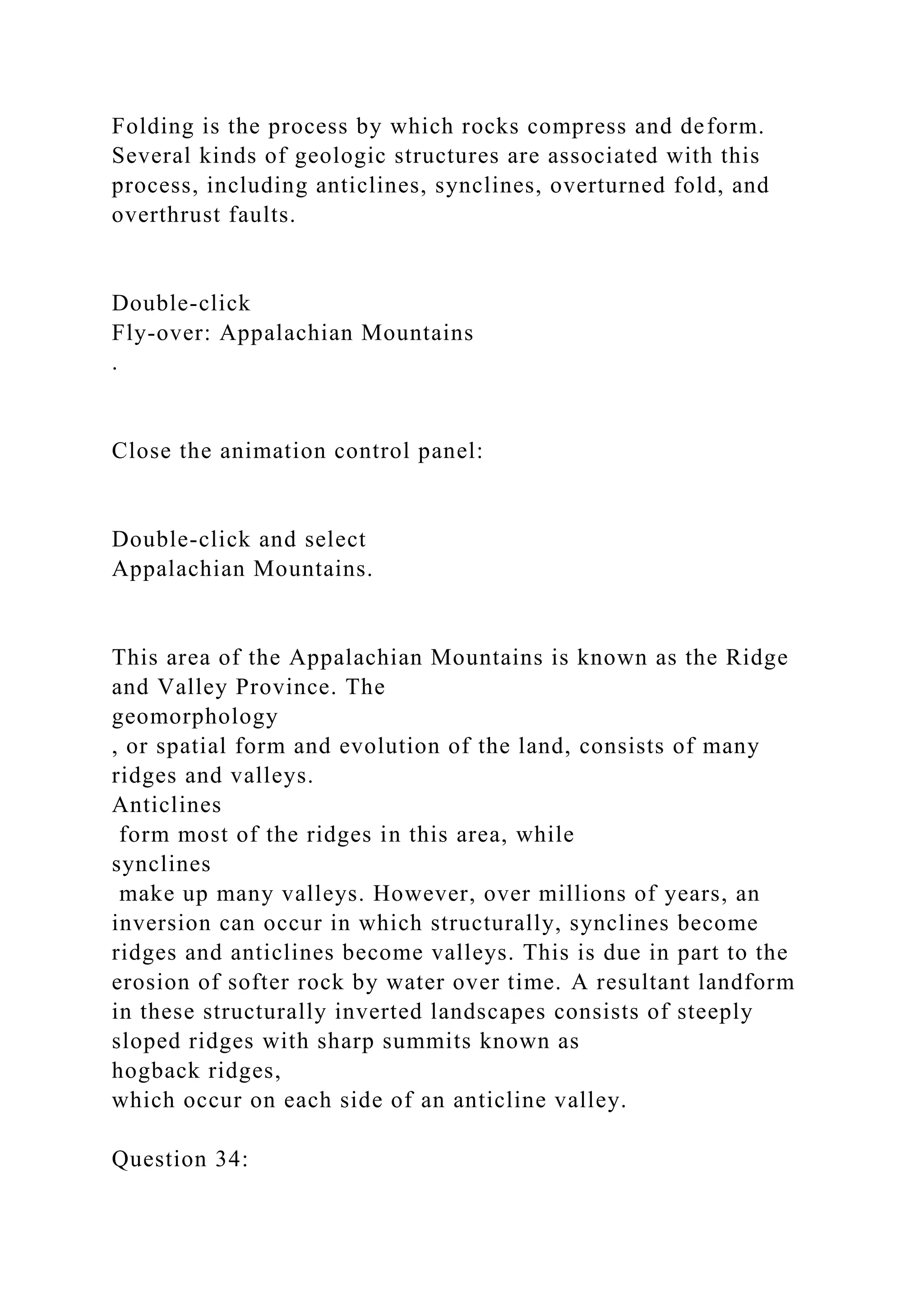 Folding is the process by which rocks compress and deform.
Several kinds of geologic structures are associated with this
process, including anticlines, synclines, overturned fold, and
overthrust faults.
Double-click
Fly-over: Appalachian Mountains
.
Close the animation control panel:
Double-click and select
Appalachian Mountains.
This area of the Appalachian Mountains is known as the Ridge
and Valley Province. The
geomorphology
, or spatial form and evolution of the land, consists of many
ridges and valleys.
Anticlines
form most of the ridges in this area, while
synclines
make up many valleys. However, over millions of years, an
inversion can occur in which structurally, synclines become
ridges and anticlines become valleys. This is due in part to the
erosion of softer rock by water over time. A resultant landform
in these structurally inverted landscapes consists of steeply
sloped ridges with sharp summits known as
hogback ridges,
which occur on each side of an anticline valley.
Question 34:
 