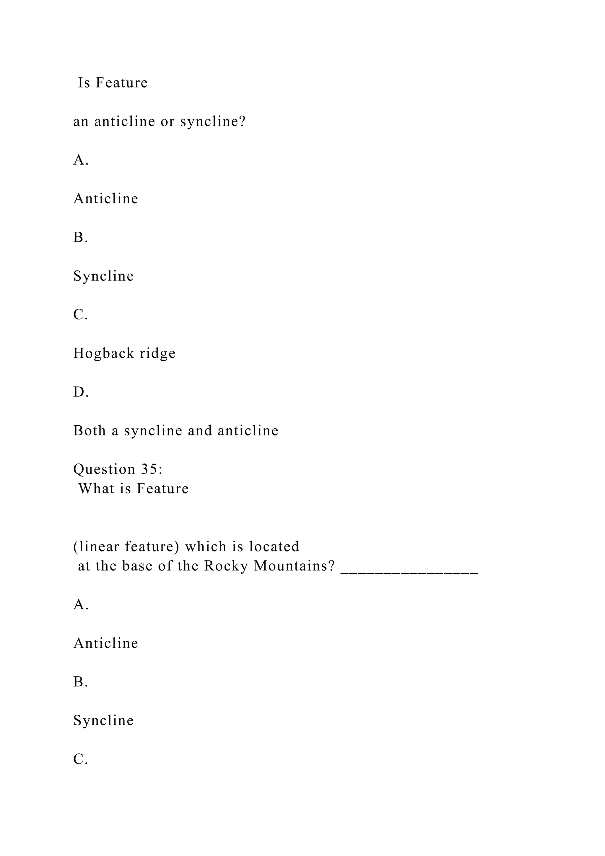 Is Feature
an anticline or syncline?
A.
Anticline
B.
Syncline
C.
Hogback ridge
D.
Both a syncline and anticline
Question 35:
What is Feature
(linear feature) which is located
at the base of the Rocky Mountains? ________________
A.
Anticline
B.
Syncline
C.
 