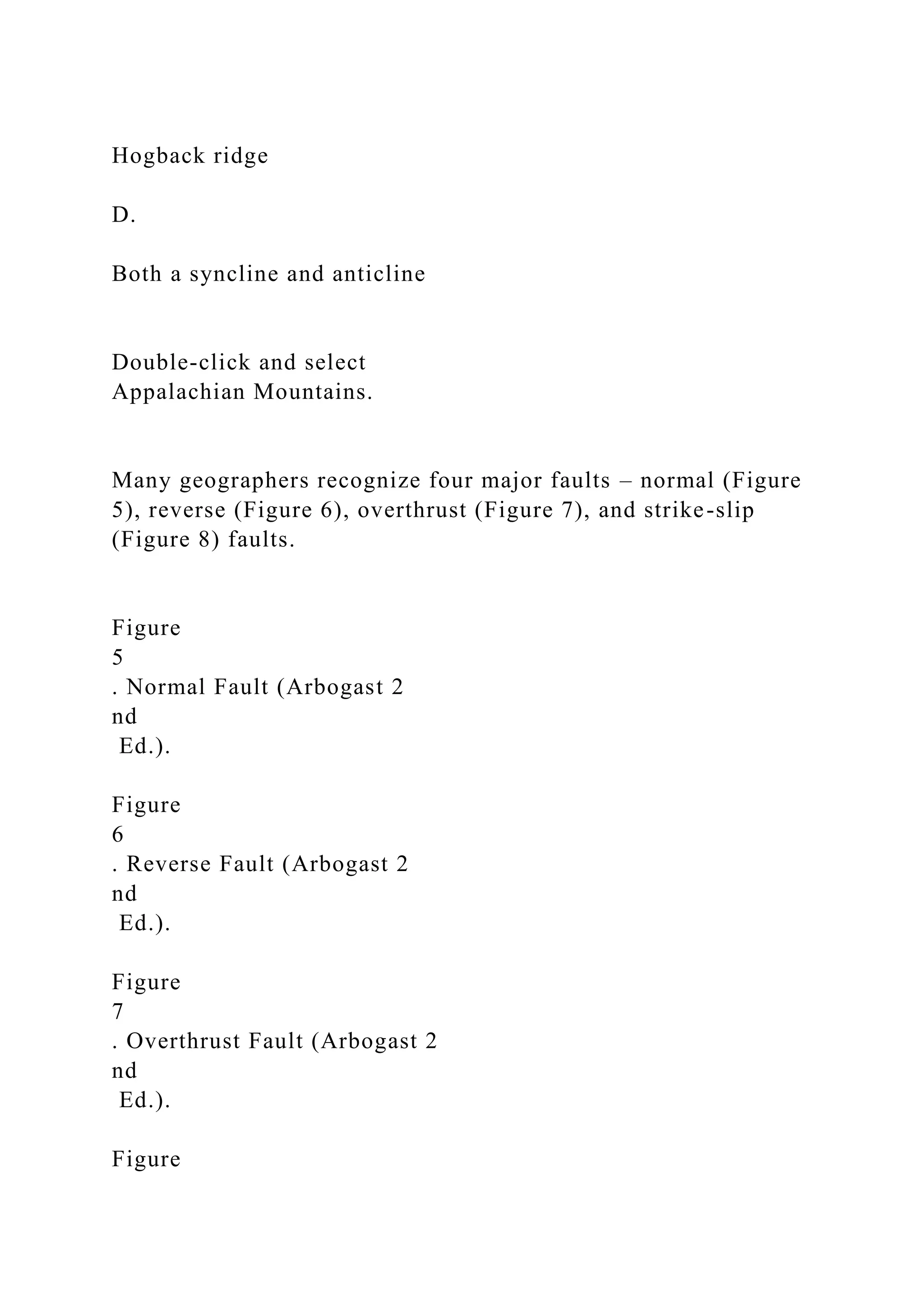 Hogback ridge
D.
Both a syncline and anticline
Double-click and select
Appalachian Mountains.
Many geographers recognize four major faults – normal (Figure
5), reverse (Figure 6), overthrust (Figure 7), and strike-slip
(Figure 8) faults.
Figure
5
. Normal Fault (Arbogast 2
nd
Ed.).
Figure
6
. Reverse Fault (Arbogast 2
nd
Ed.).
Figure
7
. Overthrust Fault (Arbogast 2
nd
Ed.).
Figure
 