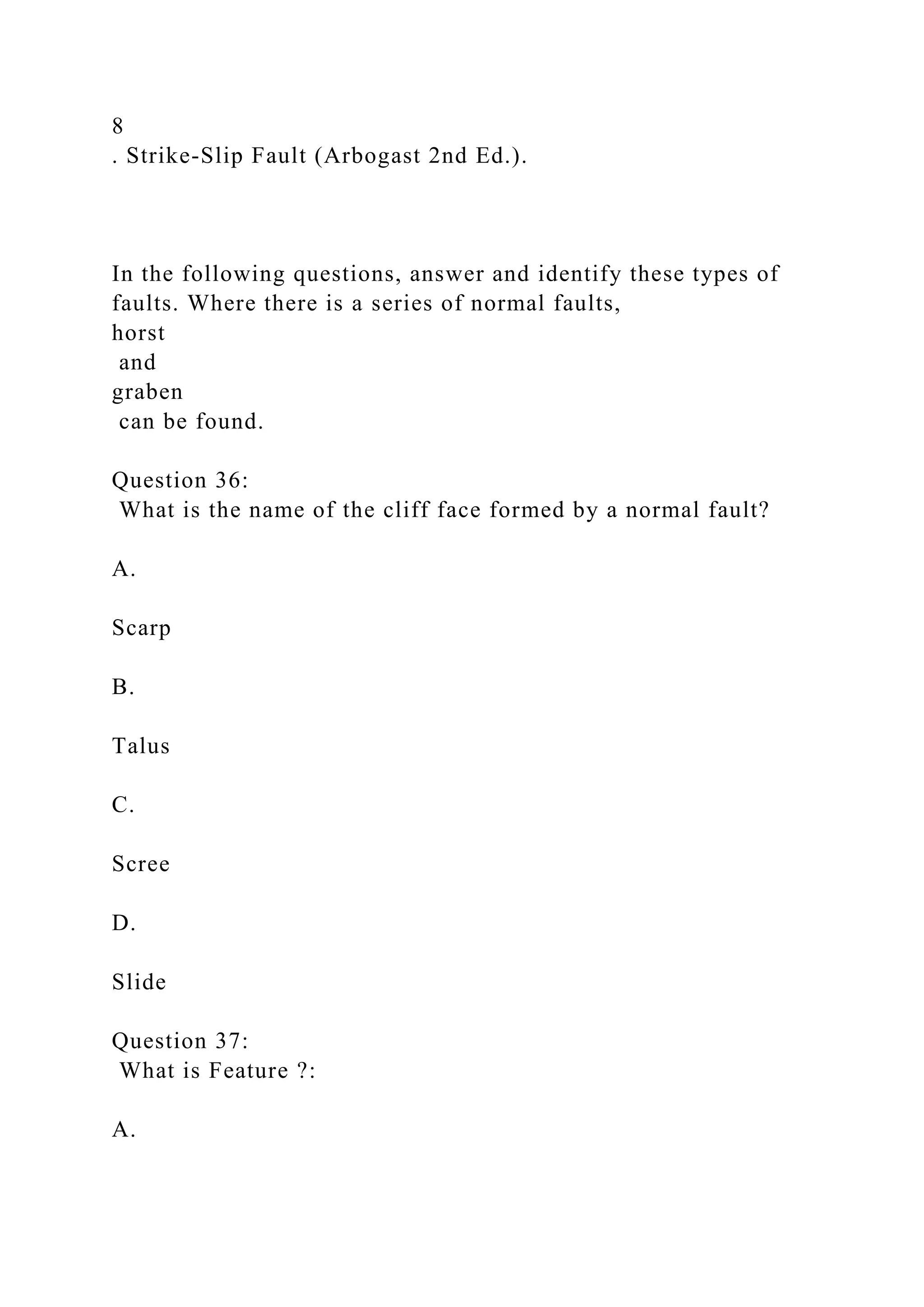 8
. Strike-Slip Fault (Arbogast 2nd Ed.).
In the following questions, answer and identify these types of
faults. Where there is a series of normal faults,
horst
and
graben
can be found.
Question 36:
What is the name of the cliff face formed by a normal fault?
A.
Scarp
B.
Talus
C.
Scree
D.
Slide
Question 37:
What is Feature ?:
A.
 