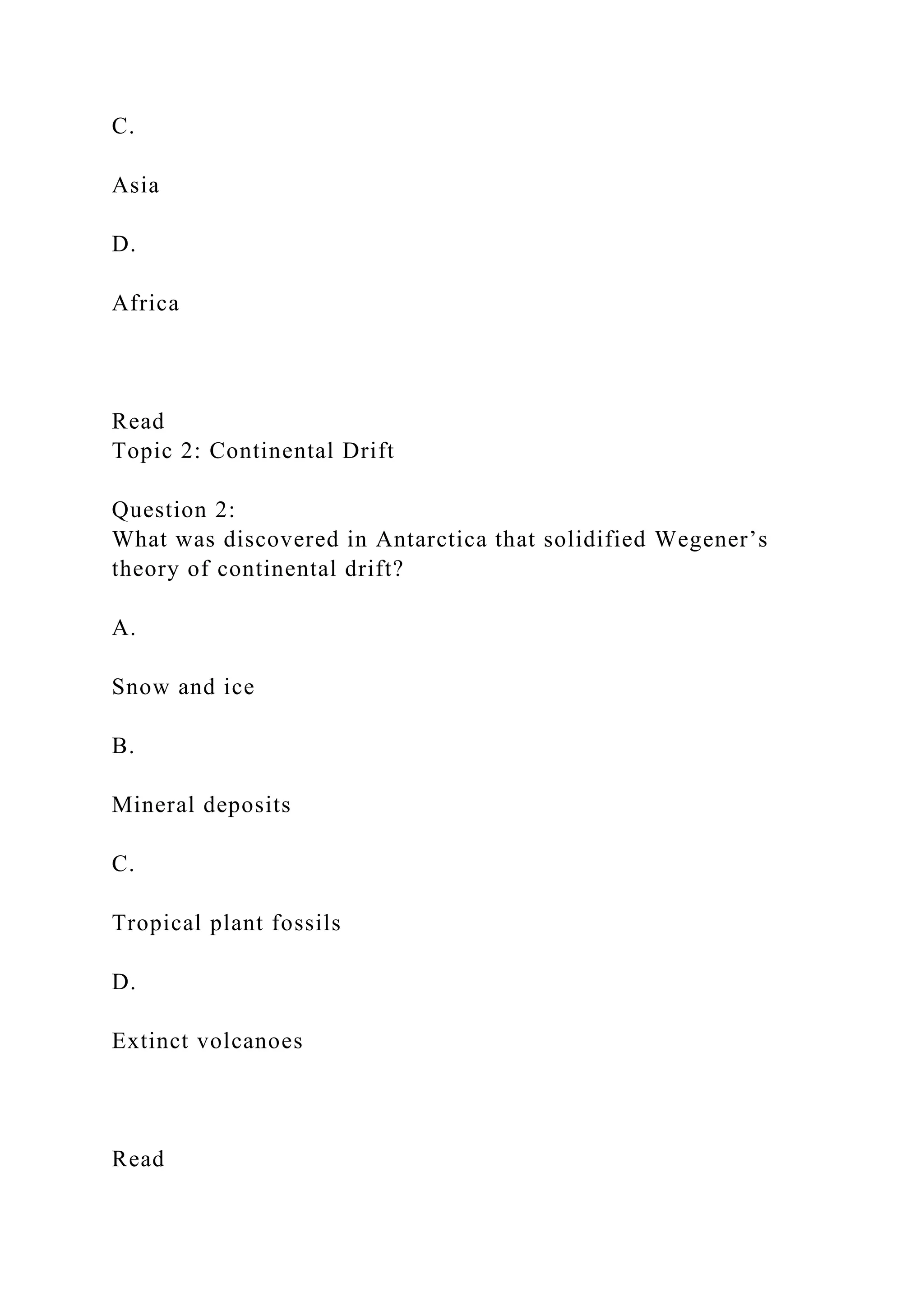 C.
Asia
D.
Africa
Read
Topic 2: Continental Drift
Question 2:
What was discovered in Antarctica that solidified Wegener’s
theory of continental drift?
A.
Snow and ice
B.
Mineral deposits
C.
Tropical plant fossils
D.
Extinct volcanoes
Read
 