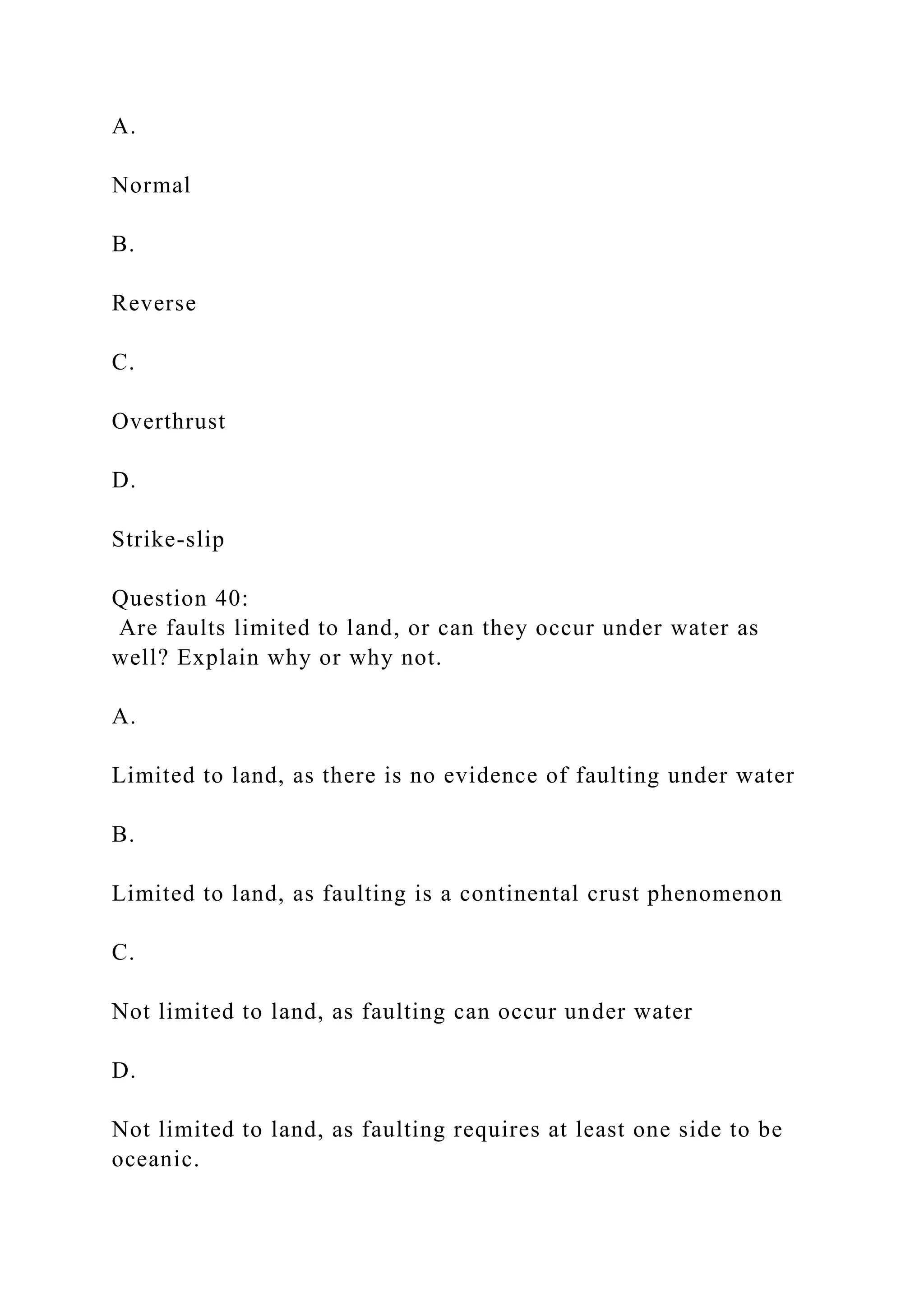 A.
Normal
B.
Reverse
C.
Overthrust
D.
Strike-slip
Question 40:
Are faults limited to land, or can they occur under water as
well? Explain why or why not.
A.
Limited to land, as there is no evidence of faulting under water
B.
Limited to land, as faulting is a continental crust phenomenon
C.
Not limited to land, as faulting can occur under water
D.
Not limited to land, as faulting requires at least one side to be
oceanic.
 