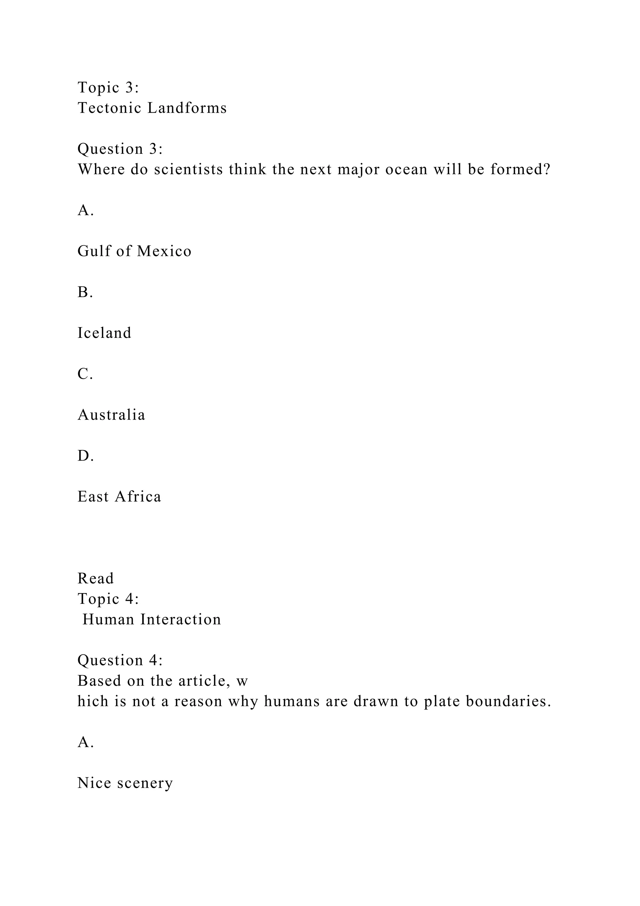 Topic 3:
Tectonic Landforms
Question 3:
Where do scientists think the next major ocean will be formed?
A.
Gulf of Mexico
B.
Iceland
C.
Australia
D.
East Africa
Read
Topic 4:
Human Interaction
Question 4:
Based on the article, w
hich is not a reason why humans are drawn to plate boundaries.
A.
Nice scenery
 