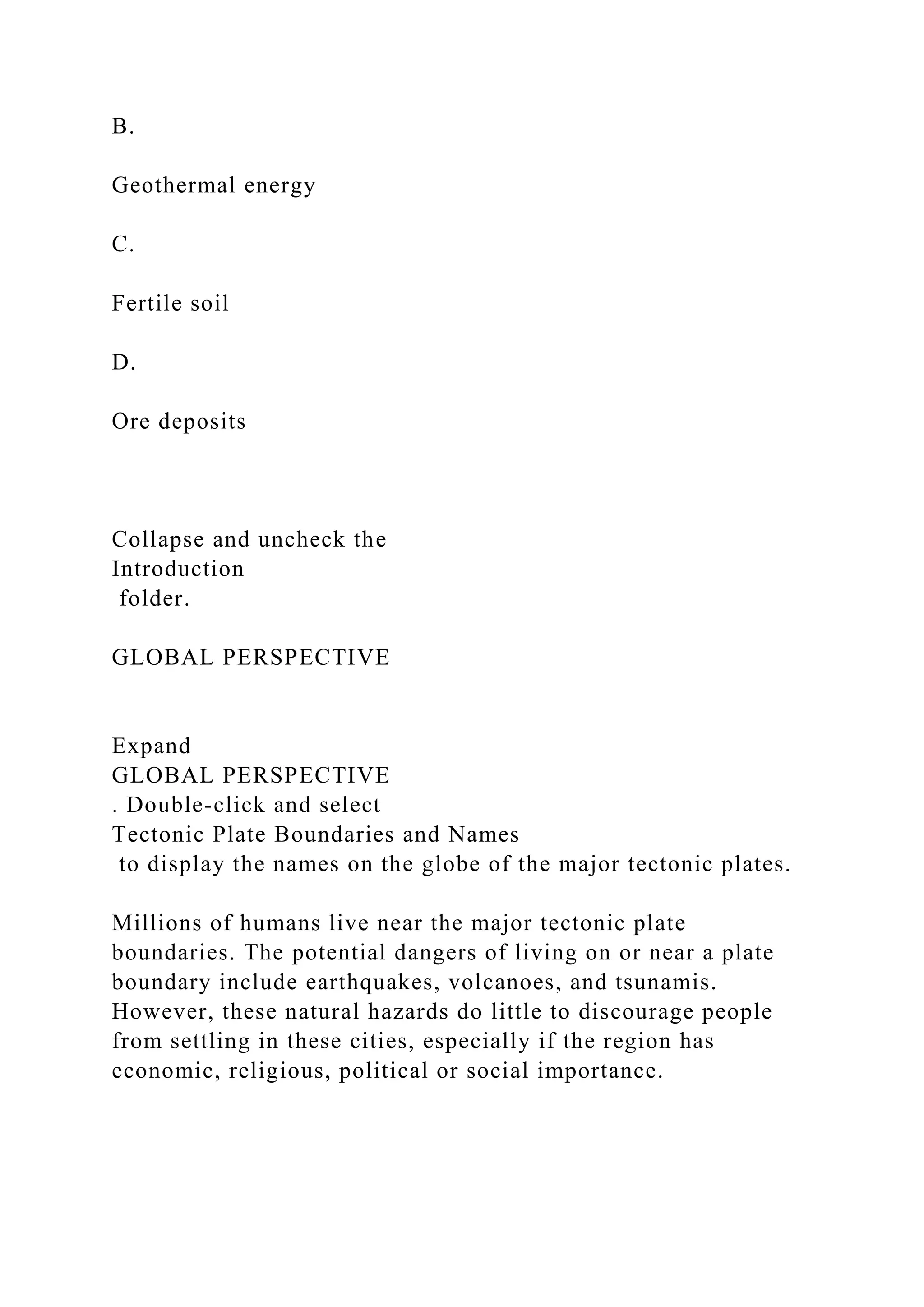 B.
Geothermal energy
C.
Fertile soil
D.
Ore deposits
Collapse and uncheck the
Introduction
folder.
GLOBAL PERSPECTIVE
Expand
GLOBAL PERSPECTIVE
. Double-click and select
Tectonic Plate Boundaries and Names
to display the names on the globe of the major tectonic plates.
Millions of humans live near the major tectonic plate
boundaries. The potential dangers of living on or near a plate
boundary include earthquakes, volcanoes, and tsunamis.
However, these natural hazards do little to discourage people
from settling in these cities, especially if the region has
economic, religious, political or social importance.
 