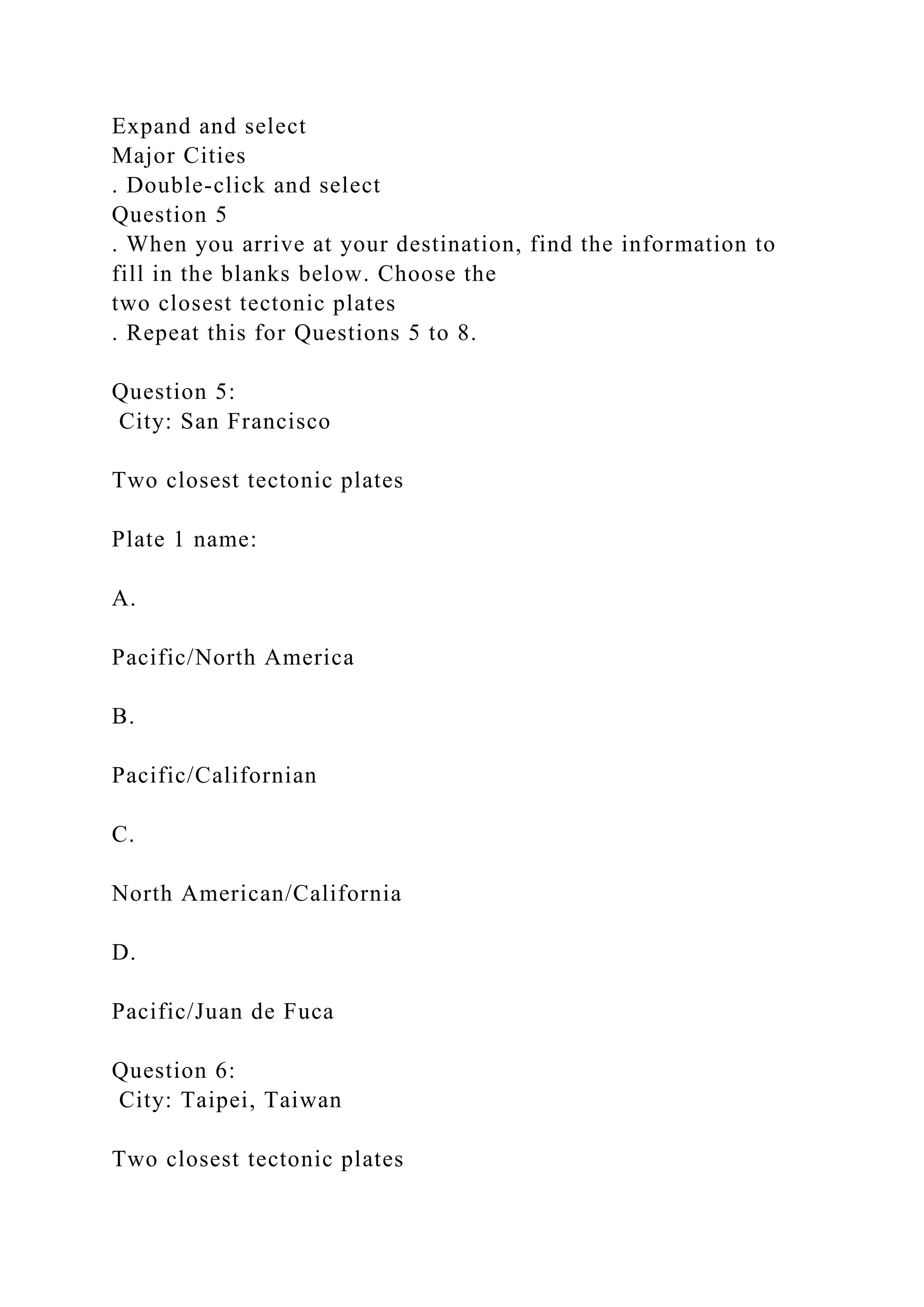 Expand and select
Major Cities
. Double-click and select
Question 5
. When you arrive at your destination, find the information to
fill in the blanks below. Choose the
two closest tectonic plates
. Repeat this for Questions 5 to 8.
Question 5:
City: San Francisco
Two closest tectonic plates
Plate 1 name:
A.
Pacific/North America
B.
Pacific/Californian
C.
North American/California
D.
Pacific/Juan de Fuca
Question 6:
City: Taipei, Taiwan
Two closest tectonic plates
 