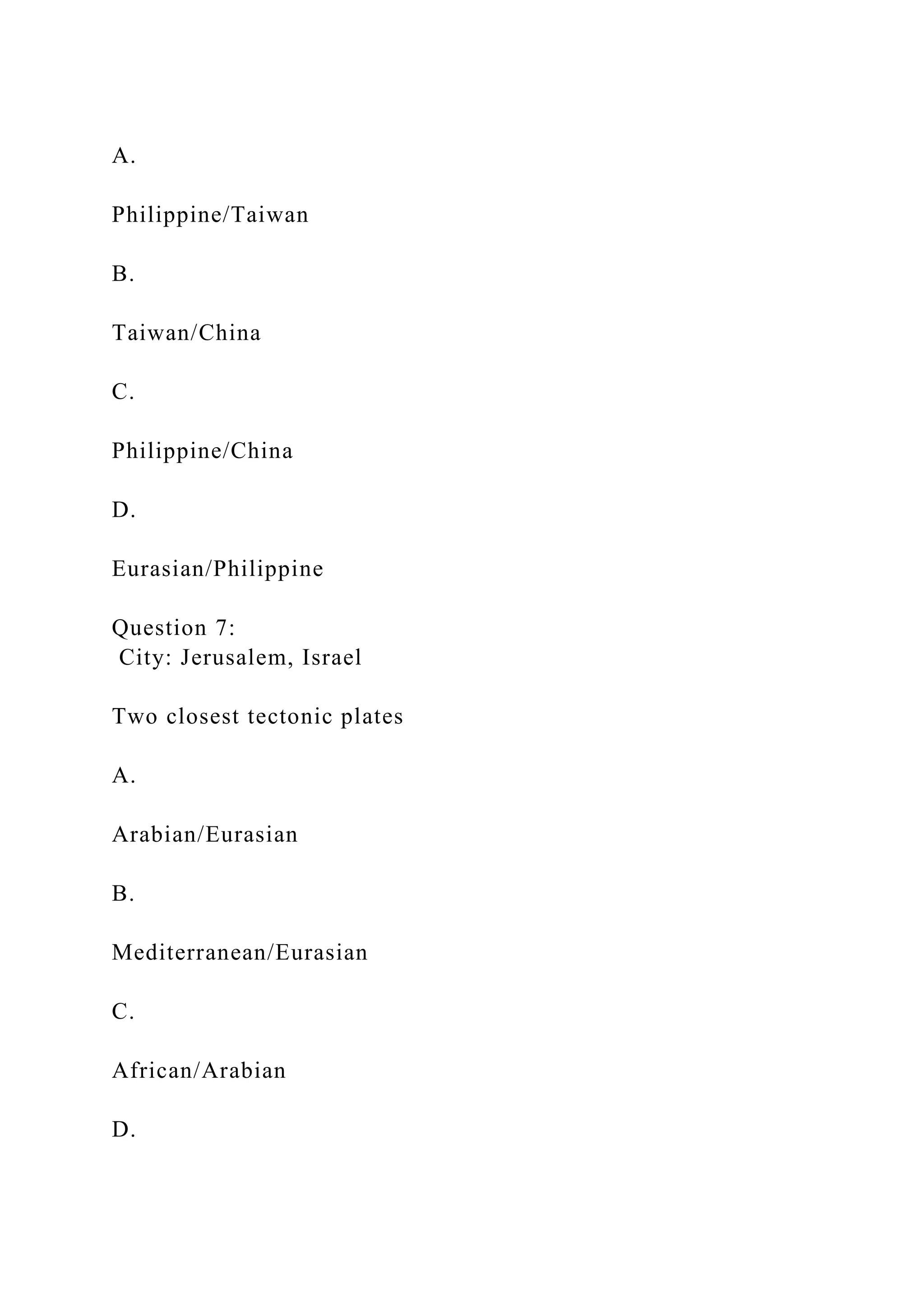 A.
Philippine/Taiwan
B.
Taiwan/China
C.
Philippine/China
D.
Eurasian/Philippine
Question 7:
City: Jerusalem, Israel
Two closest tectonic plates
A.
Arabian/Eurasian
B.
Mediterranean/Eurasian
C.
African/Arabian
D.
 