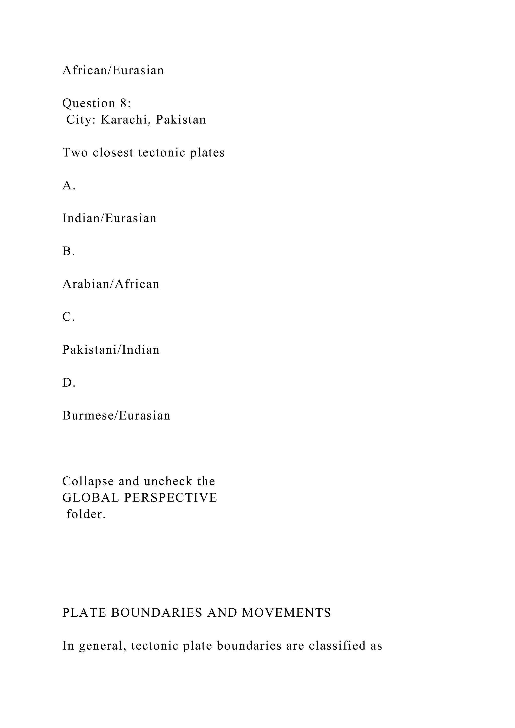 African/Eurasian
Question 8:
City: Karachi, Pakistan
Two closest tectonic plates
A.
Indian/Eurasian
B.
Arabian/African
C.
Pakistani/Indian
D.
Burmese/Eurasian
Collapse and uncheck the
GLOBAL PERSPECTIVE
folder.
PLATE BOUNDARIES AND MOVEMENTS
In general, tectonic plate boundaries are classified as
 