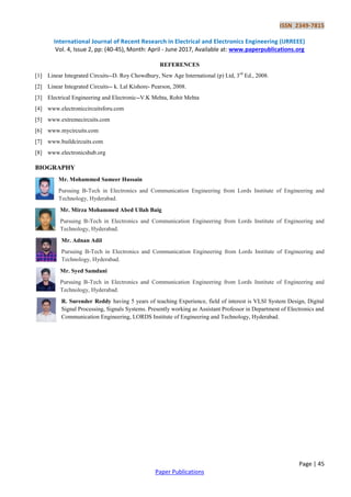 ISSN 2349-7815
International Journal of Recent Research in Electrical and Electronics Engineering (IJRREEE)
Vol. 4, Issue 2, pp: (40-45), Month: April - June 2017, Available at: www.paperpublications.org
Page | 45
Paper Publications
REFERENCES
[1] Linear Integrated Circuits--D. Roy Chowdhury, New Age International (p) Ltd, 3rd
Ed., 2008.
[2] Linear Integrated Circuits-- k. Lal Kishore- Pearson, 2008.
[3] Electrical Engineering and Electronic--V.K Mehta, Rohit Mehta
[4] www.electroniccircuitsforu.com
[5] www.extremecircuits.com
[6] www.mycircuits.com
[7] www.buildcircuits.com
[8] www.electronicshub.org
BIOGRAPHY
Mr. Mohammed Sameer Hussain
Pursuing B-Tech in Electronics and Communication Engineering from Lords Institute of Engineering and
Technology, Hyderabad.
Mr. Mirza Mohammed Abed Ullah Baig
Pursuing B-Tech in Electronics and Communication Engineering from Lords Institute of Engineering and
Technology, Hyderabad.
Mr. Adnan Adil
Pursuing B-Tech in Electronics and Communication Engineering from Lords Institute of Engineering and
Technology, Hyderabad.
Mr. Syed Samdani
Pursuing B-Tech in Electronics and Communication Engineering from Lords Institute of Engineering and
Technology, Hyderabad.
R. Surender Reddy having 5 years of teaching Experience, field of interest is VLSI System Design, Digital
Signal Processing, Signals Systems. Presently working as Assistant Professor in Department of Electronics and
Communication Engineering, LORDS Institute of Engineering and Technology, Hyderabad.
 