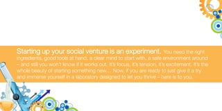 Starting up your social venture is an experiment.                         You need the right
ingredients, good tools at hand, a clear mind to start with, a safe environment around
– and still you won’t know if it works out. It’s focus, it’s tension, it’s excitement. It’s the
whole beauty of starting something new… Now, if you are ready to just give it a try
and immerse yourself in a laboratory designed to let you thrive – here is to you.
 