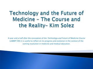 A year and a half after the conception of the Technology and Future of Medicine Course
 (LABMP 590) it is useful to reflect on its progress and evolution in the context of the
                coming revolution in medicine and medical education.
 