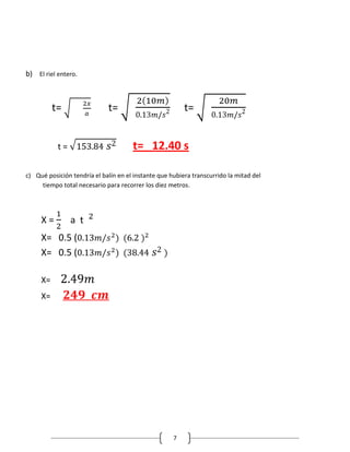 b) El riel entero.



          t=                 t=                          t=


           t=                         t= 12.40 s

c) Qué posición tendría el balín en el instante que hubiera transcurrido la mitad del
     tiempo total necesario para recorrer los diez metros.




     X=         a t
     X= 0.5 (
     X= 0.5 (

     X=
     X=




                                                     7
 