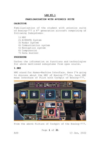 Page 1 of 21
ASD 13 Jan, 2022
LAB N0.1
FAMILIARIZATION WITH AVIONICS SUITE
OBJECTIVE
Familiarization of the student with avionics suite
of Boeing-777 a 4th generation aircraft comprising of
following Subsystems:
1) HMI
2) AIRDATA System
3) Radar System
4) Communication system
5) Navigation system
6) Computer(s)
7) Data bus(es)
PROCEDURE
Gather the information on functions and technologies
for above mentioned subsystems from open source.
1.HMI
HMI stand for Human-Machine Interface. Here I’m going
to discuss about the HMI of Boeing-777.So, here HMI
mean Interface of Pilot with Cockpit of Boeing-777.
From the above Picture of Cockpit of the Boeing-777.
 