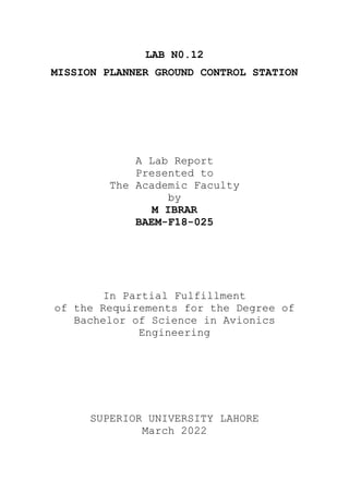 LAB N0.12
MISSION PLANNER GROUND CONTROL STATION
A Lab Report
Presented to
The Academic Faculty
by
M IBRAR
BAEM-F18-025
In Partial Fulfillment
of the Requirements for the Degree of
Bachelor of Science in Avionics
Engineering
SUPERIOR UNIVERSITY LAHORE
March 2022
 