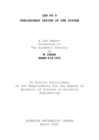 LAB N0.8
PRELIMINARY DESIGN OF THE SYSTEM
A Lab Report
Presented to
The Academic Faculty
by
M IBRAR
BAEM-F18-025
In Partial Fulfillment
of the Requirements for the Degree of
Bachelor of Science in Avionics
Engineering
SUPERIOR UNIVERSITY LAHORE
March 2022
 