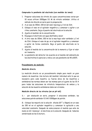 Compruebe la pendiente del electrodo (con medidor de iones):
1. Preparar soluciones de nitrato de cuyas concentraciones varian por
10 veces utilicen 1000ppm 0.1 M de nitrato estándar. Utilice el
método de dilución en serie para la preparación.
2. A un vaso de 150ml, 100 ml del valor mas bajo y 2 ml de ISA.
3. Coloque el vaso en el agitador magnético y comenzar a agitar a un
ritmo constante. Deje el puente del electrodo en la solución.
4. Ajuste el medidor de la concentración.
5. Enjuague el electrodo con agua destilada y secar
6. A otro vaso de 150ml, 100 ml de la mas haya valor estándar y 2 ml
de ISA. Coloque el vaso de pp. en el agitador magnético y comenzar
a agitar de forma constante. Bajo el punto del electrodo en la
solución.
7. Ajuste el medido de la concentración de la memoria y fijar el valor
en l memoria.
8. La pendiente del detector de acuerdo en el medido del ambiente.de
los electrolitos lo aprecian u indica con una pendiente de 90 a100%
Procedimiento de medición:
Medición directa
La medición directa es un procedimiento simple para medir un gran
numero de muestras. Una lectura del medidor individual esto lo que es
necesario para cada muestra. La fuerza única de las muestras y
estándares las normas deben ser las mismas para el ajuste de las 15 A
para todas las soluciones de nitrato.la temperatura de ambos y la
solución de las muestra estándares debe ser el mismo.
Medición directa de los nitratos (en un pH mV)
1.- por disolución en serie, preparar 3 soluciones estándar, las
soluciones patrón estándar 0.1 M 0 1000ppm de patrón.
2.- Coloque las mayoría de la solución diluida (10-4
o 10ppm) en un vaso
de 150 ml en el agitador magnético y comenzar la agitación a una
velocidad constante. Después de seleccionaren el medido que este de
modo en mV. Sumergir el electrono en la solución .Después de haberse
estabilizado se lee la lectura .
 