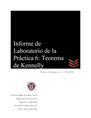 Pr
U n i v e r s i d a d F e r m í n T o r o
I n g e n i e r í a E l é c t r i c a
S e m e s t r e 2 0 1 4 / 0 4
C i r c u i t o s E l é c t r i c o s I
P r o f . J o s é M o r i l l o
Thomas Turkington C.I. 20488982
Informe de
Laboratorio de la
Práctica 6: Teorema
de Kennelly
 