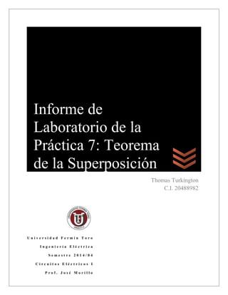 Pr
U n i v e r s i d a d F e r m í n T o r o
I n g e n i e r í a E l é c t r i c a
S e m e s t r e 2 0 1 4 / 0 4
C i r c u i t o s E l é c t r i c o s I
P r o f . J o s é M o r i l l o
Thomas Turkington
C.I. 20488982
Informe de
Laboratorio de la
Práctica 7: Teorema
de la Superposición
 