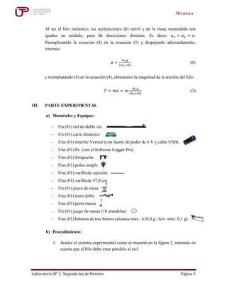 Laboratorio Nº 2: Segunda ley de Newton Página 3
Mecánica
Al ser el hilo inelástico, las aceleraciones del móvil y de la masa suspendida son
iguales en módulo, pero de direcciones distintas. Es decir: 𝑎 𝑥 = 𝑎 𝑦 = 𝑎.
Reemplazando la ecuación (4) en la ecuación (5) y despejando adecuadamente,
tenemos:
𝑎 =
𝑚 𝑠 𝑔
(𝑚 𝑠+𝑚)
(6)
y reemplazando (6) en la ecuación (4), obtenemos la magnitud de la tensión del hilo:
𝑇 = 𝑚𝑎 = 𝑚
𝑚 𝑠 𝑔
(𝑚 𝑠+𝑚)
(7)
III. PARTE EXPERIMENTAL
a) Materiales y Equipos:
- Un (01) riel de doble vía
- Un (01) carro dinámico
- Una (01) interfaz Vernier (con fuente de poder de 6 V y cable USB)
- Una (01) Pc. (con el Software Logger Pro)
- Una (01) fotopuerta
- Una (01) polea simple
- Una (01) varilla de sujeción
- Una (01) varilla de 47,0 cm
- Un (01) pinza de mesa
- Una (01) nuez doble
- Una (01) porta masas
- Un (01) juego de masas (10 arandelas)
- Una (01) balanza de tres brazos (alcance máx.: 610,0 g / lect. mín.: 0,1 g)
b) Procedimiento:
1. Instale el sistema experimental como se muestra en la figura 2, teniendo en
cuenta que el hilo debe estar paralelo al riel.
 