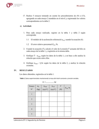 Laboratorio Nº 2: Segunda ley de Newton Página 6
Mecánica
17. Realice 5 ensayos tomando en cuenta los procedimientos de (9) a (13),
agregando en cada ensayo 2 arandelas en el móvil, y registrando los valores
correspondientes en la tabla 2.
c) Actividad:
1. Para cada ensayo realizado, registre en la tabla 1 y tabla 2 según
corresponda:
1.1 El módulo de la aceleración referencial 𝑎 𝑟𝑒𝑓 usando la ecuación (6).
1.2 El error relativo porcentual 𝐸𝑟𝑒𝑙 %.
2. Usando la ecuación (7), calcule el valor de la tensión 𝑇 actuante del hilo en
cada ensayo de la tabla 1, y regístrela en la misma tabla.
3. Grafique 𝑇 - 𝑎 𝑒𝑥𝑝 según los datos de la tabla 1, y en base a ello analice la
relación que existe entre ellas.
4. Grafique 𝑎 𝑒𝑥𝑝 - 1/𝑚 según los datos de la tabla 2, y analice la relación
existente.
IV. RESULTADOS
Los datos obtenidos, regístrelos en la tabla 1.
Tabla 1. Datos experimentales manteniendo la masa del móvil constante y tensión variable.
(𝑚 =__________ kg)
Ensayo
N°
𝑚 𝑠
(kg)
𝑎 𝑒𝑥𝑝
(m/s2
)
𝑎 𝑟𝑒𝑓
(m/s2
)
𝑇
(N)
𝐸𝑟𝑒𝑙 %
1
2
3
4
5
 