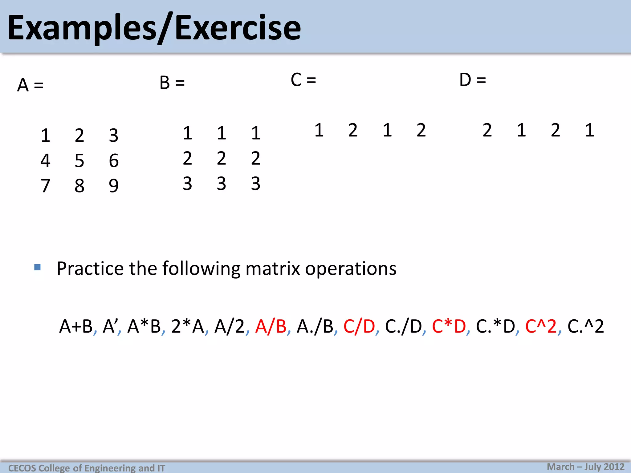 Examples/Exercise
1
4
7

C=

B=

A=
2
5
8

3
6
9

1
2
3

1
2
3

1
2
3

1

D=
2

1

2

2

1

2

1

 Practice the following matrix operations
A+B, A’, A*B, 2*A, A/2, A/B, A./B, C/D, C./D, C*D, C.*D, C^2, C.^2

CECOS College of Engineering and IT

March – July 2012

 