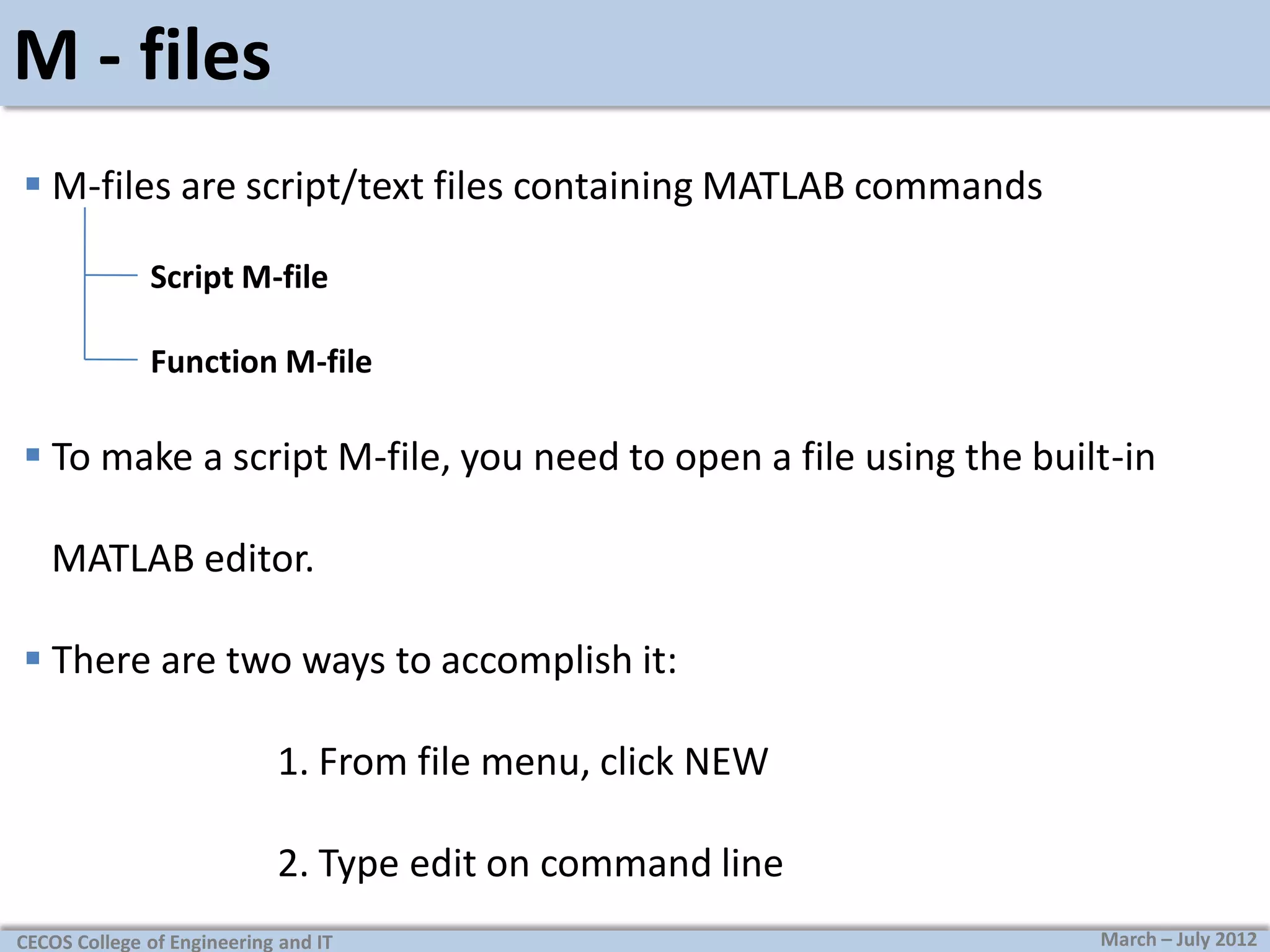 M - files
 M-files are script/text files containing MATLAB commands
Script M-file
Function M-file

 To make a script M-file, you need to open a file using the built-in
MATLAB editor.
 There are two ways to accomplish it:
1. From file menu, click NEW
2. Type edit on command line
CECOS College of Engineering and IT

March – July 2012

 