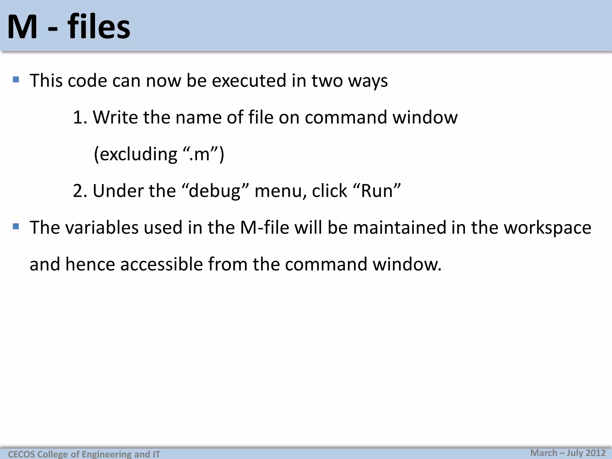 M - files
 This code can now be executed in two ways
1. Write the name of file on command window
(excluding “.m”)
2. Under the “debug” menu, click “Run”
 The variables used in the M-file will be maintained in the workspace

and hence accessible from the command window.

CECOS College of Engineering and IT

March – July 2012

 