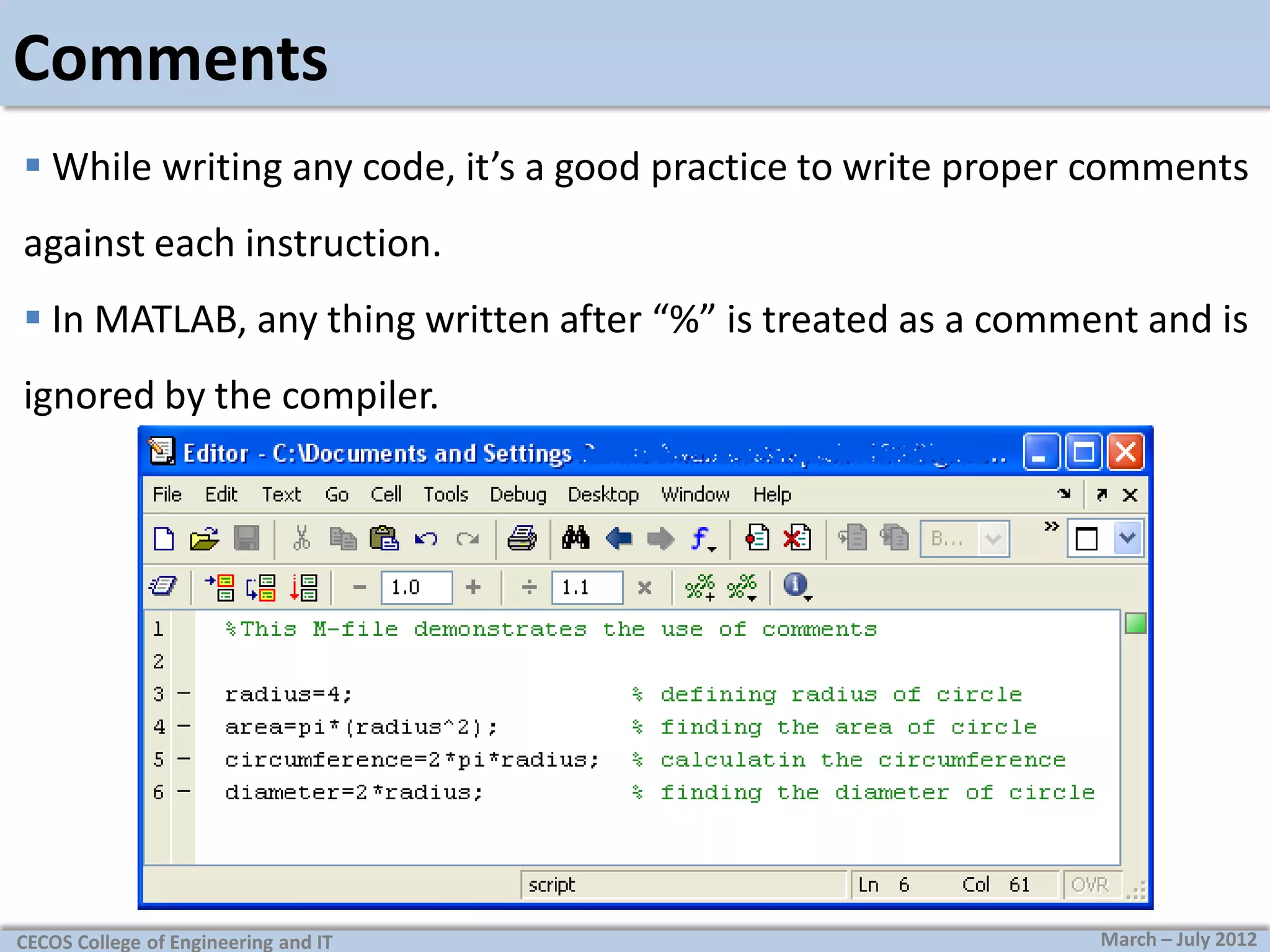 Comments
 While writing any code, it’s a good practice to write proper comments
against each instruction.
 In MATLAB, any thing written after “%” is treated as a comment and is
ignored by the compiler.

CECOS College of Engineering and IT

March – July 2012

 