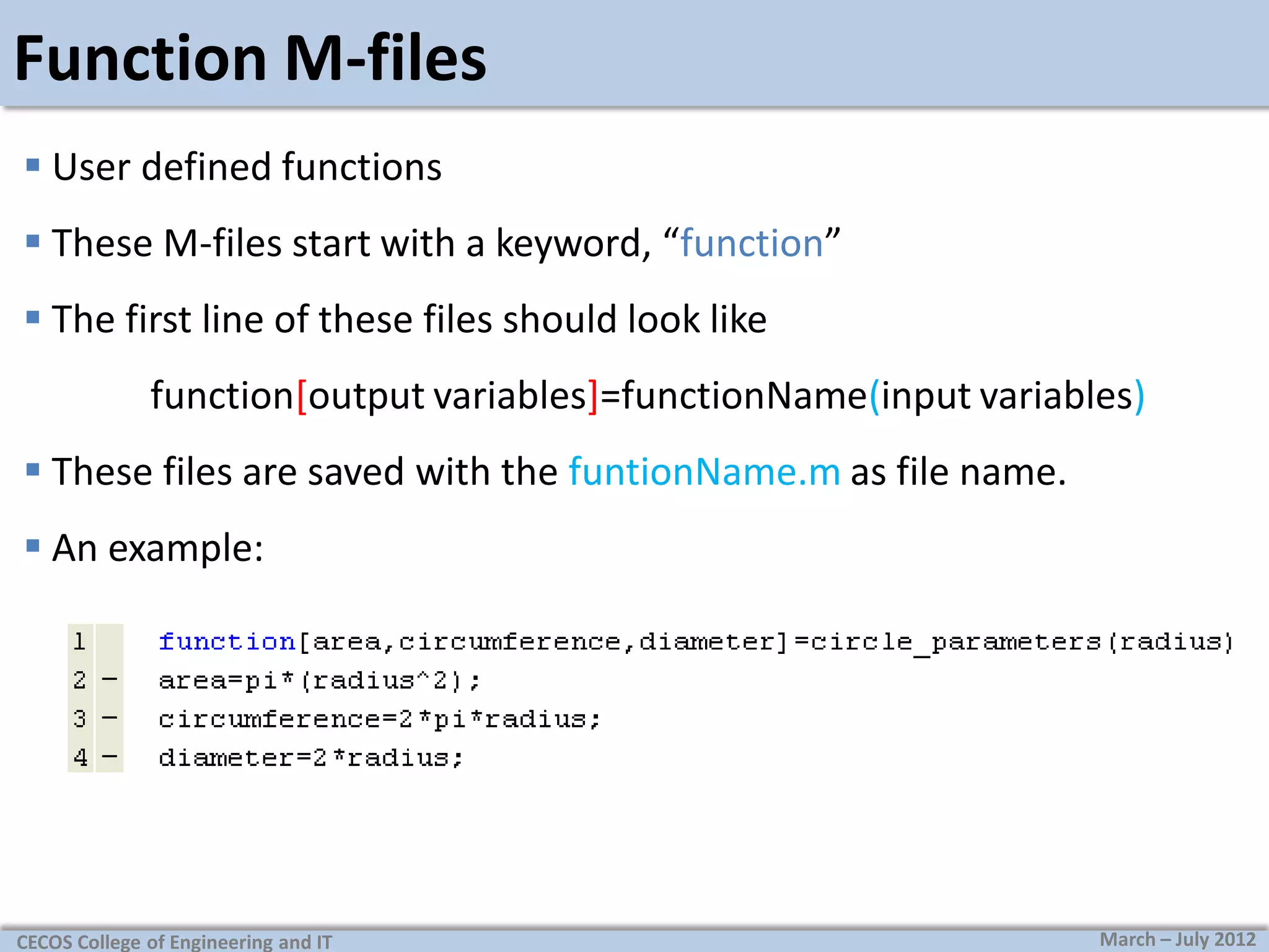 Function M-files
 User defined functions
 These M-files start with a keyword, “function”
 The first line of these files should look like
function[output variables]=functionName(input variables)
 These files are saved with the funtionName.m as file name.

 An example:

CECOS College of Engineering and IT

March – July 2012

 