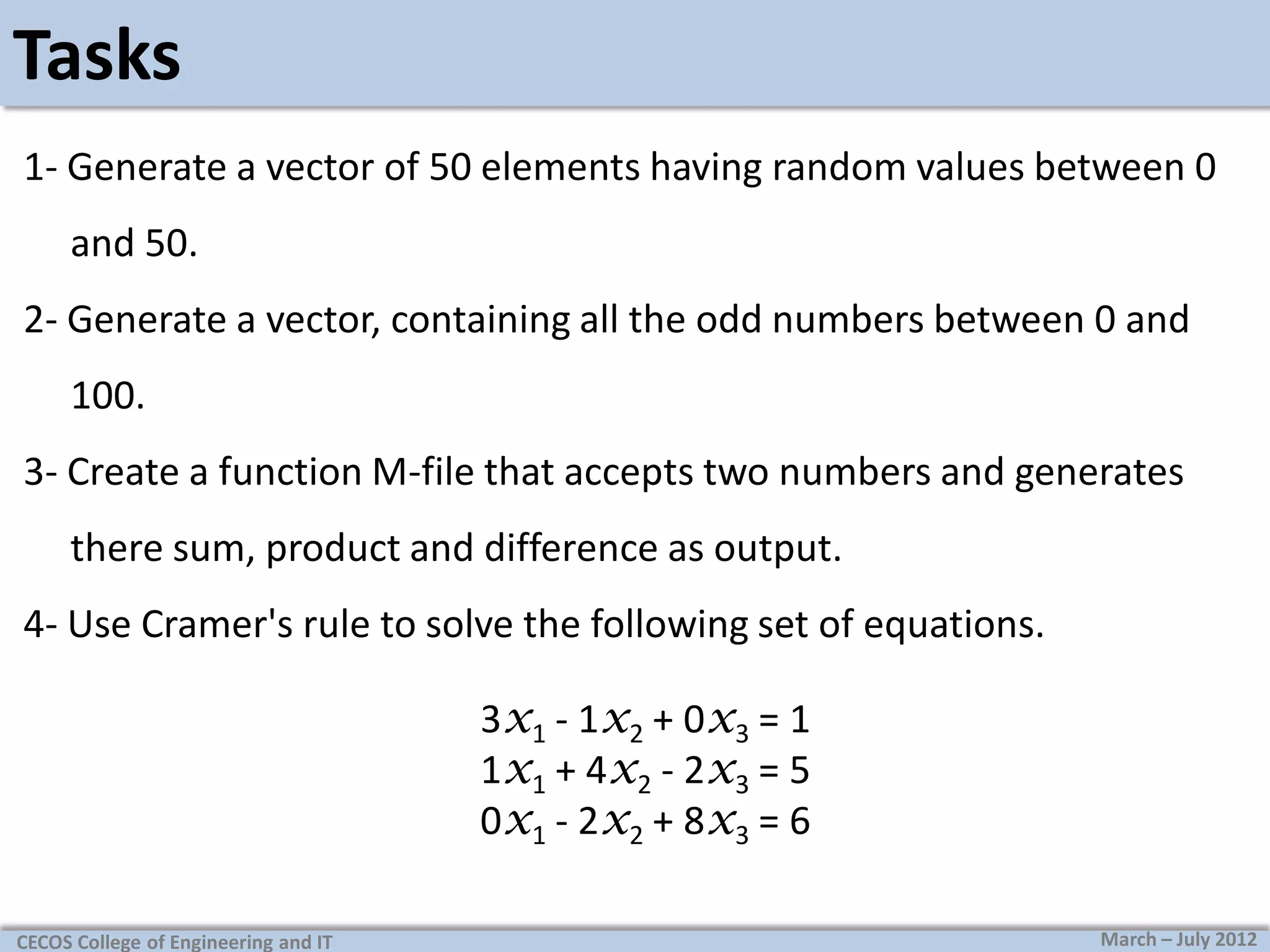 Tasks
1- Generate a vector of 50 elements having random values between 0
and 50.
2- Generate a vector, containing all the odd numbers between 0 and
100.
3- Create a function M-file that accepts two numbers and generates

there sum, product and difference as output.
4- Use Cramer's rule to solve the following set of equations.
3x1 - 1x2 + 0x3 = 1
1x1 + 4x2 - 2x3 = 5
0x1 - 2x2 + 8x3 = 6
CECOS College of Engineering and IT

March – July 2012

 