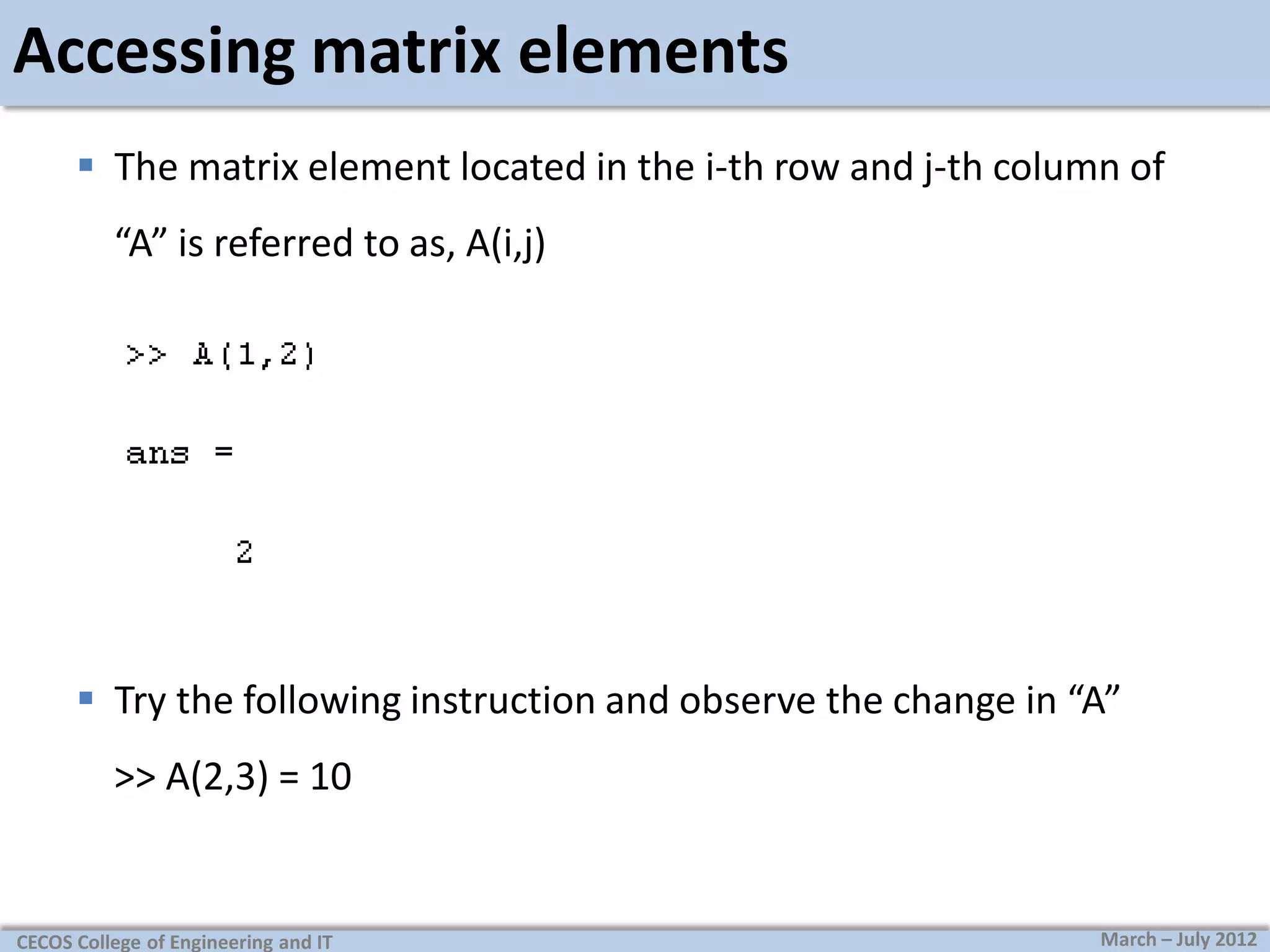 Accessing matrix elements
 The matrix element located in the i-th row and j-th column of
“A” is referred to as, A(i,j)

 Try the following instruction and observe the change in “A”
>> A(2,3) = 10

CECOS College of Engineering and IT

March – July 2012

 