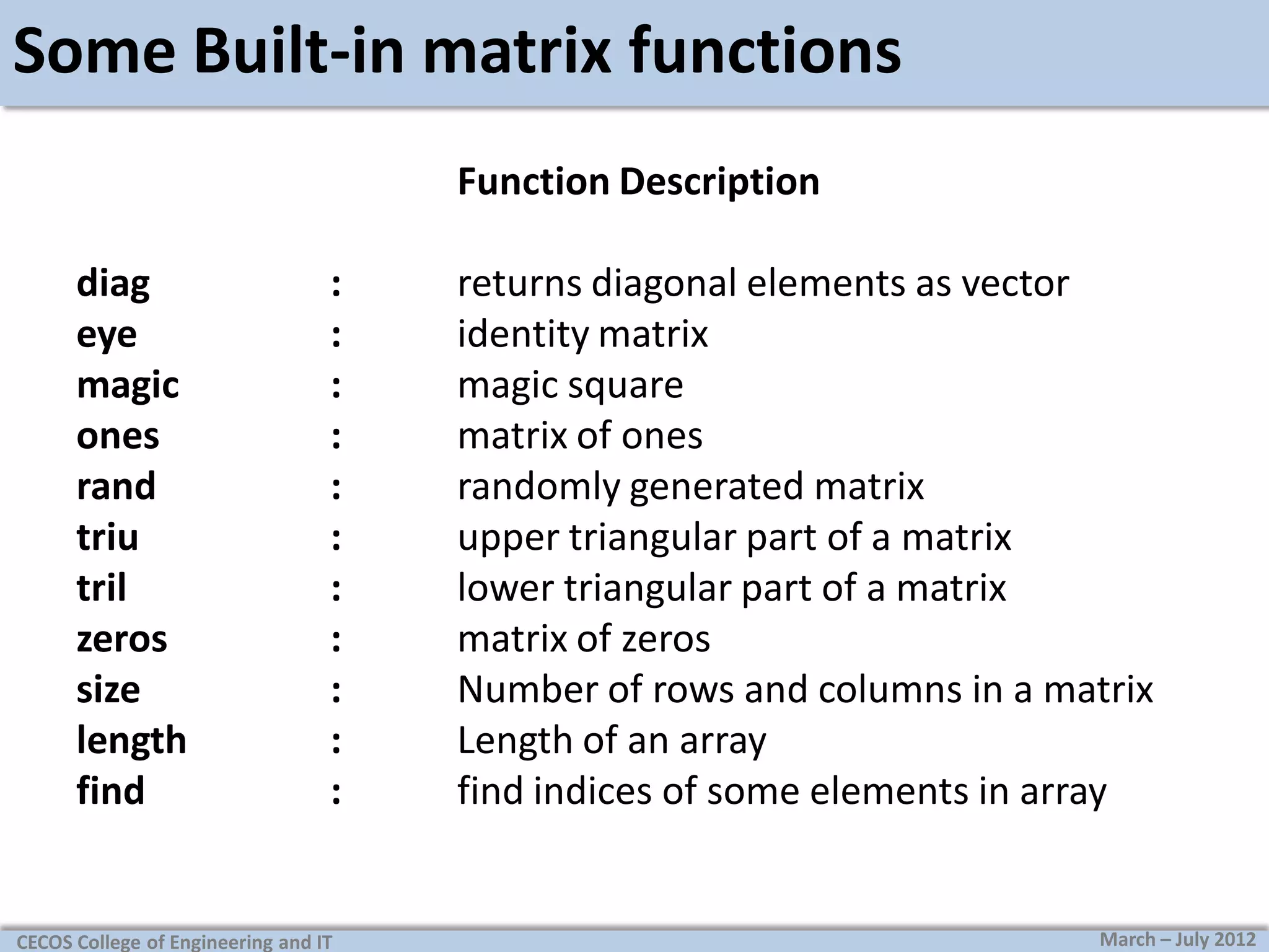 Some Built-in matrix functions
Function Description
diag
eye
magic
ones
rand
triu
tril
zeros
size
length
find

:
:
:
:
:
:
:
:
:
:
:

CECOS College of Engineering and IT

returns diagonal elements as vector
identity matrix
magic square
matrix of ones
randomly generated matrix
upper triangular part of a matrix
lower triangular part of a matrix
matrix of zeros
Number of rows and columns in a matrix
Length of an array
find indices of some elements in array

March – July 2012

 