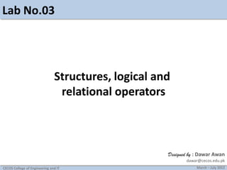 Lab No.03

Structures, logical and
relational operators

Designed by : Dawar Awan
dawar@cecos.edu.pk
CECOS College of Engineering and IT

March – July 2012

 