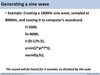 Generating a sine wave
 Example: Creating a 1000Hz sine wave, sampled at
8000Hz, and routing it to computer’s soundcard.
f=1000;
fs=8000;
t=[0:1/fs:3];
y=sin(2*pi*f*t);
sound(y,fs);

The sound will be heard for 3 seconds, as dictated by the code
CECOS College of Engineering and IT

March – July 2012

 