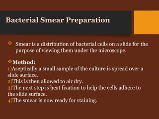 Method:
1)Aseptically a small sample of the culture is spread over a
slide surface.
2)This is then allowed to air dry.
3)The next step is heat fixation to help the cells adhere to
the slide surface.
4)The smear is now ready for staining.
Bacterial Smear Preparation
 Smear is a distribution of bacterial cells on a slide for the
purpose of viewing them under the microscope.
 