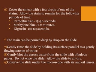 The stain can be poured drop by drop on the slide
7)Gently rinse the slide by holding its surface parallel to a gently
flowing stream of water.
8)Gently blot the excess water from the slide with bibulous
paper. Do not wipe the slide. Allow the slide to air dry.
9)Observe the slide under the microscope with air and oil lenses.
6) Cover the smear with a few drops of one of the
stains. Allow the stain to remain for the following
periods of time:
• Carbolfuchsin- 15-30 seconds.
• Methylene blue- 1-2 minutes.
• Nigrosin- 20-60 seconds.
 