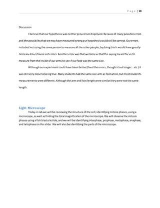 P a g e | 10
Discussion
I believethatourhypothesiswasneitherprovednordisproved.Becauseof manypossibleerrors
and the possibilitythatwe mayhave measuredwrongourhypothesiscouldstill be correct. Ourerrors
includednotusingthe same personto measure all the otherpeople,bydoingthisitwouldhave greatly
decreasedourchancesof errors. Anothererrorwasthat we believethatthe sayingmeantforus to
measure fromthe inside of ourarms to see if ourfoot wasthe same size.
Althoughourexperimentcouldhave beenbetter(fixedthe errors, thoughtitoutlonger...etc.)it
was still veryclose to beingtrue.Manystudentshad the same size arm as footwhile,butmoststudent’s
measurementswere different.Althoughthe armand footlengthwere similartheywere notthe same
length.
Light Microscope
Today inlabwe will be reviewingthe structure of the cell,identifyingmitosisphases,usinga
microscope,aswell asfindingthe total magnificationof the microscope.We will observe the mitosis
phasesusinga fishblastulaslide,andwe will be identifyinginterphase,prophase,metaphase,anaphase,
and telophase onthisslide. We will alsobe identifyingthe partsof the microscope.
 