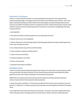 P a g e | 2
Laboratory Procedures
Science isa processbywhichwe gain an understandingof how thingswork.The studyof human
anatomyand physiologyisabiological science thatstudieshumanbodyfunctionandform.The human
bodyis wonderfullycomplex,andthe fieldof humanphysiologyisconstantlybeingstudiedandnew
processeselucidated.The abilitytoworkina cooperative manner,obtainandshare data,analyze results
and formconclusionswhilemaintainingasafe environmentiscritical wheninvestigatinghumanbody
functionandform.
I. KEY CONCEPTS
A. Describe the locationof safetyequipmentinyourlaboratoryclassroom.
B. Explainhowtouse a fire extinguisher.
C. Explainwhattodo inthe followingsituations:Breakingaglassbeakerduringlab,splashingchemical
inyour eye,hearingafire alarm.
D. List anddescribe the stepsof the scientificmethod.
E. Solve a problemusingthe scientificmethod.
F. Create a chart to record data.
G. Analyze andgrapha setof data.
H. Write a formal report.
II.Laboratory OrientationandSafety
INTRODUCTION:
Some of youhave extensive laboratoryexperience;however,forsome of youitmay have beenawhile
since youworkedinthistype of setting.Thisexercisewillhelpyoubecomecomfortable withsafety
guidelinesaswell asthe locationandproperuse of laboratoryequipment.
OBJECTIVES:The studentwill become familiarwiththe laboratorysettingandproperlaboratory
conduct;locate and learnhowto operate safetyequipment.
A. RoomOrientationandSafety - Tofamiliarize yourself withthe labroomanditsequipment,youwill
performa "safetyhunt”.Introduce yourself toyourlabmatesand worktogethertolocate the following
items:
Fire extinguisher;fume hood;exits(howmanyandwhere - be careful,some doorsmightleadtodead
ends);sinks;gasoutlets;emergencyphone;eye washstation;sharpscontainers;brokenglassware
 