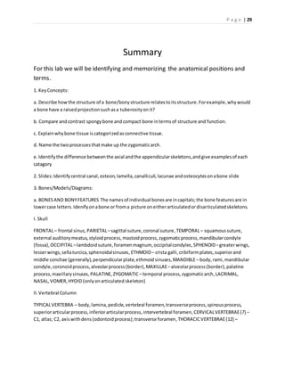 P a g e | 29
Summary
For this lab we will be identifying and memorizing the anatomical positions and
terms.
1. KeyConcepts:
a. Describe howthe structure of a bone/bonystructure relatestoitsstructure.Forexample,whywould
a bone have a raisedprojectionsuchasa tuberosityonit?
b. Compare andcontrast spongybone andcompact bone intermsof structure and function.
c. Explainwhybone tissue iscategorizedasconnective tissue.
d. Name the twoprocessesthatmake up the zygomaticarch.
e.Identifythe difference betweenthe axial andthe appendicularskeletons,andgive examplesof each
catagory
2. Slides:Identifycentral canal,osteon,lamella,canalliculi,lacunae andosteocytesonabone slide
3. Bones/Models/Diagrams:
a. BONESAND BONYFEATURES The namesof individual bonesare incapitals;the bone featuresare in
lowercase letters.Idenifyonabone or froma picture oneitherarticulatedordisarticulatedskeletons.
I. Skull
FRONTAL– frontal sinus,PARIETAL–sagittal suture,coronal suture,TEMPORAL– squamoussuture,
external auditorymeatus,styloidprocess,mastoidprocess,zygomaticprocess,mandibularcondyle
(fossa),OCCIPITAL–lambdoidsuture,foramenmagnum, occipitalcondyles,SPHENOID–greaterwings,
lesserwings,sellaturcica,sphenoidalsinuses, ETHMOID– crista galli,cribiformplates,superiorand
middle conchae (generally),perpendicularplate,ethmoidsinuses,MANDIBLE– body, rami,mandibular
condyle,coronoidprocess,alveolarprocess(border),MAXILLAE–alveolarprocess(border),palatine
process,maxillarysinuses,PALATINE,ZYGOMATIC– temporal process,zygomaticarch,LACRIMAL,
NASAL,VOMER,HYOID (onlyonarticulated skeleton)
II.Vertebral Column
TYPICALVERTEBRA – body,lamina,pedicle,vertebral foramen,transverseprocess,spinousprocess,
superiorarticularprocess,inferiorarticularprocess,intervertebral foramen,CERVICALVERTEBRAE(7) –
C1, atlas; C2, axiswithdens(odontoidprocess);transverse foramen, THORACICVERTEBRAE(12) –
 