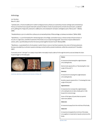 P a g e | 35
Arthrology
Lori Gardner
March 5, 2013
“synovial joint, a freelymovable joint inwhich contiguous bonysurfacesare coveredbyarticular cartilage and connected bya
fibrous connective tissue capsule lined withsynovialmembrane. Kinds ofsynovial joints are ball andsocket joint, condyloid
joint, glidingjoint, hinge joint, pivot joint, saddle joint, anduniaxialjoint. Compare cartilaginous joint, fibrous joint.” (Mosby
2009)
“Amphiarthrosis a joint in whichthe surfacesare connectedbydisks of fibrocartilage, as betweenvertebrae.”(Miller 2003)
“Synarthrosis, n a joint formedbythin intervening layers ofcartilage, connective tissue, or direct contact of bone to bone. It
results ina rigidunion, andlittle movement of the bones occurs except during growth. Suture lines maybe obliterated in
adults, witha synarthrodial joint whenthe bonesjoined together become fused” (Mosby2009)
“Diarthrosis, a specializedform ofarticulationinwhich there is more or less free movement, the unionof the bonyelements
being surrounded byanarticular capsule enclosing a cavitylinedbysynovial membrane; called also synovial joint” (Saunders
2007)
Fontanels are the “soft spot” ona baby’s head. Withit the baby’s headis able to fit throughthe birthcanal and allows the brain
to grow bigger as the babyages.
Synarthroses, aphiarthrosis, and diarthrosis joint (University of Michigan, 200
Flexion
A movement decreasingthe angle between
articulatingbones.
(Some texts expressthis as "decreasingthe inner
angle of the joint".)
Extension
A movement increasing the angle between
articulatingbones.
Another wayto expressthis is "increasing the inner
angle of the joint".
Hyperextension
A movement to increase the angle between
articulatingbones to take a body-part or limb
beyond its normalrange.
Some of the types of joints that canpermit
extension (above).
Abduction
A movement awayfrom the mid-line of the body.
Adduction
A movement towards the mid-line of the body-
also applies to movements inwards andacrossthe
body.
Circumduction
Ivy Rose, 2013
 