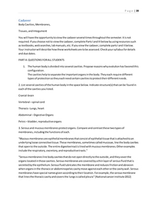 P a g e | 39
Cadaver
BodyCavities,Membranes,
Tissues,andIntegument
You will have the opportunitytoview the cadaverseveral timesthroughoutthe semester.Itisnot
required.If youchoose notto viewthe cadaver,complete PartsIandIIIbelow byusingresourcessuch
as textbooks,websearches,labmanuals,etc.If youview the cadaver,complete partsIand IIbelow.
Your instructorwill describe how these worksheetsare tobe assessed.Checkyoursyllabusfordetails
and due dates.
PART A:QUESTIONS FORALL STUDENTS
1. The human bodyisdividedinto several cavities.Propose reasonswhyevolutionhasfavoredthis
configuration.
The cavitieshelptoseparate the importantorgansinthe body.Theyeach require different
typesof protectionsotheyeachneedcertaincavitiestoprotecttheirdifferentneeds.
2. List several cavitiesof the humanbodyinthe space below.Indicate structure(s) thatcanbe foundin
each of the cavitiesyoulisted.
Cranial-brain
Vertebral –spinal cord
Thoracic- Lungs, heart
Abdominal –Digestive Organs
Pelvic–bladder,reproductiveorgans
3. Serousand mucousmembranesprotectorgans.Compare andcontrastthese twotypesof
membranes,includingthe functionsof each.
“Mucous membranesare epithelialmembranesthatconsistof epithelial tissue thatisattachedtoan
underlyingloose connectivetissue.These membranes,sometimescalledmucosae,line the bodycavities
that opento the outside.The entire digestivetractislinedwithmucousmembranes.Otherexamples
include the respiratory,excretory,andreproductivetracts.”
“Serousmembranesline bodycavitiesthatdonot opendirectlytothe outside,andtheycoverthe
organs locatedinthose cavities.Serousmembranesare coveredbyathinlayerof serousfluidthatis
secretedbythe epithelium.Serousfluidlubricatesthe membrane andreducesfrictionandabrasion
whenorgansinthe thoracicor abdominopelviccavitymove againsteachotherorthe cavitywall.Serous
membraneshave special namesgivenaccordingtotheirlocation.Forexample,the serousmembrane
that linesthe thoraciccavityandcoversthe lungsiscalledpleura”(Nationalcancerinstitute2012)
 