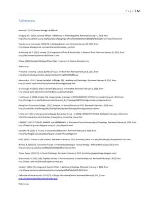 P a g e | 42
References:
Norman C (2011) General Biology Lab Manual
Gregory, M. J. (2013,January). Mitosis and Meiosis. In TheBiology Web. RetrievedJanuary 31,2013, from
http://faculty.clintoncc.suny.edu/faculty/michael.gregory/files/bio%20101/bio%20101%20laboratory/mitosis/mitosis.htm
How to use a microscope. (2012(?)). In Biology Corner .com.Retrieved January30,2013, from
http://www.biologycorner.com/worksheets/microscope_use.html
Armstrong, W.P. (2012, January 22). ComparisonofPlant& Animal Cells. In Wayne's Word. Retrieved January 31, 2013,from
http://waynesword.palomar.edu/lmexer1a.htm
Reese, (2011) CampbellBiology, (9thed.) San Francisco,CA. Pearson Education,Inc.
References:
Princeton University . (2013).EpithelialTissues.In Word Net. Retrieved February 6, 2013,from
http://wordnetweb.princeton.edu/perl/webwn?s=epithelial%20tissue
Romstedt, K. (2011). SimpleEpithelial. In Biology 231 -Anatomy and Physiology I.Retrieved February 6,2013, from
http://capital2.capital.edu/faculty/kromsted/histology/simple.htm
Scarbrough, M. (2013). Slide 14StratifiedSquamous. InHistoWeb.Retrieved February 6,2013, from
http://www.kumc.edu/instruction/medicine/anatomy/histoweb
Fankhauser, D.(2008,October 16). Integumentary Histology. InINTEGUMENTARY SYSTEM. Retrieved February 6, 2013,from
http://biology.clc.uc.edu/fankhauser/Labs/Anatomy_&_Physiology/A&P201/Integumentary/Integument.htm
Henry Ford Community College . (2012). Adipose. In ScienceDivision at HFCC. Retrieved February 6, 2013,from
http://sciweb.hfcc.edu/Biology/AP/134/lab/lab%20guide%20images/Histology/adipose.ct.html
Childs, G.V. (2011, February). DenseRegular ConnectiveTissue . In DENSECONNECTIVETISSUE. Retrieved February 6, 2013,from
http://microanatomy.net/connective_tissue/dense_connective_tissue.htm
LINGGO, E. (2012). TISSUES, GLANDS,and MEMBRANES. In Principles ofHuman AnatomyandPhysiology . RetrievedFebruary6, 2013, from
http://hap1nuo1group3.blogspot.com/2012/01/chapter-4.html
Schaefer,W. (2013?). Tissues. InUniversity ofWisconsin. Retrieved February 6, 2013,from
http://washington.uwc.edu/about/wayne.schaefer/TissuesPage.htm
HCCS. (2005). Tissues. In Life Sciences . RetrievedFebruary6, 2013, fromhttp://swc2.hccs.edu/biol/labs/ap1/tissues/elasticCart.htm
Wynne, K. (2012(?)). ConnectiveTissues.In Introductory BiologyII -Human Biology . RetrievedFebruary 6, 2013, from
http://science.tjc.edu/Course/BIOLOGY/1409/1409connective.htm
Tissue Types . (2012 (?)). In Ocular Pathology . RetrievedFebruary 6, 2013, fromhttp://eyepathology.blogspot.com/
Shoummojit, R. (2012, July). Papillary Dermis. InHumanAnatomy -KnowYourBody.net. Retrieved February 6, 2013,from
http://www.calvin.edu/library/knightcite/index.php
Caceci,T. (2012 (?)). Integument System II: Hair.In Veterinary Histology. Retrieved February 6, 2013,from
http://www.vetmed.vt.edu/education/curriculum/vm8054/labs/lab15/lab15.htm
Definition of «Arrectorpili». (2012(?)). In Drugs InformationOnline. RetrievedFebruary 6, 2013, from
http://drugline.org/medic/term/arrector-pili/
References:
 