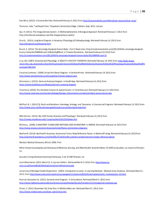 P a g e | 43
Size Wise.(2013). InScienceNet links. RetrievedFebruary 5,2013, from http://sciencenetlinks.com/afterschool-resources/size_wise/
Thomson, Judy. "LabReport One."Arapahoe CommunityCollege.Littleton. Sept. 2012.Lecture.
Qui, H. (2012). TheIntegumentary System. In Methamphetamine:ABiologicalApproach. RetrievedFebruary 7, 2013, from
http://methiscool.wordpress.com/the-integumentary-system/
Girard, . (2011). Long BoneDiagram. In Anatomy, Physiology,& Pathophysiology. Retrieved February 14,2013, from
http://phsgirard.org/Anatomy.html
Rauch, E. (2012). TheAmazingly Designed Human Body –Part 3 Read more:http://creationrevolution.com/2011/04/the-amazingly-designed-
human-body-%e2%80%93-part-3/#ixzz2Kqf8Bru5.In CreationRevolution . RetrievedFebruary14,2013, from
http://creationrevolution.com/2011/04/the-amazingly-designed-human-body-%E2%80%93-part-3/
e-sy.info. (2007). Anatomy And Physiology. In BEAUTY/ HOLISTIC THERAPIES.Retrieved February 14, 2013,from http://take-shape-
share.fenc.org.uk/providers/esyinfo/Vocational/Interactive%20and%20Web%20Links/Anatomy%20and%20Physiology/Anatomy%20and%20Ph
ysiology/18d.html
CreativeCommons . (2004).Visual Arm Bones Diagram. In DentalArticles . RetrievedFebruary 14, 2013,from
http://www.dentalarticles.com/visual/d/arm-bones-diagram.php
Ahrendsen, J.(2013). SternumAnatomy Diagram. InHealthApp. RetrievedFebruary14,2013, from
https://www.healthtap.com/#topics/sternum-anatomy-diagram
TutorVista. (2010). The Vertebral Column Or SpinalColumn. In TutorVista.com.Retrieved February 13, 2013,from
http://www.tutorvista.com/content/biology/biology-iv/locomotion-animals/vertebral-spinal-column.php
McPhail,B. J. (2012(?)). Skulls andSkeletons: Homology, Analogy, and Taxonomy. In Courses and Programs. Retrieved February 13, 2013, from
http://www.asms.net/facultymanaged/bmcph/courses/biochg/skullab.html
MSU Denver. (2012). Bio 2310 Human Anatomy andPhysiology I. Retrieved February 14, 2013, from
http://rowdy.msudenver.edu/~raoa/rao/bio2310/2310index.htm
Micheau,. (2009). E-ANATOMY: PLANES AND MOTIONS USED IN ANATOMY. In IMAIOS. Retrieved February 14, 2013, from
http://www.imaios.com/en/e-Anatomy/Limbs/Planes-and-motions-diagrams
Abcfromfl. (2010). Abcfromfl’s Anatomy: Anatomical Terms: Body Reference Planes. In Abcfromfl’s blog. RetrievedFebruary14,2013from
http://abcfromfl.wordpress.com/2010/05/27/abcfromfls-anatomy-anatomical-terms-body-reference-planes
Mosby's Medical Dictionary.8thed.2009. Print.
Miller-Keane Encyclopedia and DictionaryofMedicine,Nursing, and AlliedHealth, Seventh Edition.© 2003 by Saunders, an imprintofElsevier,
Inc
Saunders ComprehensiveVeterinary Dictionary, 3 ed. © 2007Elsevier, Inc
Joint Movements. (2013, March5). In Ivyrose Holistic. RetrievedMarch 5,2013, from http://www.ivy-
rose.co.uk/HumanBody/Skeletal/Joints/Joint-Movements.php
University of MichiganHealthDepartment . (2002). Introduction toJoints.In Learning Modules -Medical Gross Anatomy. Retrieved March5,
2013, from http://www.med.umich.edu/lrc/coursepages/m1/anatomy2010/html/modules/joints_module/joints_02.html
Pearson Education Inc. (2011). SynovialJoints Diagram. In Articulations.Retrieved March 5, 2013,from
http://www.highlands.edu/academics/divisions/scipe/biology/faculty/harnden/2121/images/synovialtypes.jpg
Driver, C. (2011, November 16). Knee Pain.In MedicineNet.com. Retrieved March5, 2013, from
http://www.medicinenet.com/knee_pain/article.htm
 