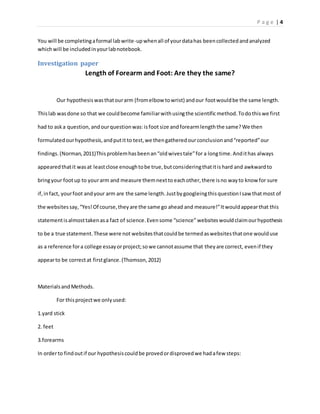 P a g e | 4
You will be completingaformal labwrite-upwhenall of yourdatahas beencollectedandanalyzed
whichwill be includedinyourlabnotebook.
Investigation paper
Length of Forearm and Foot: Are they the same?
Our hypothesiswasthatourarm (fromelbow towrist) andour footwouldbe the same length.
Thislab wasdone so that we couldbecome familiarwithusingthe scientificmethod.Todothiswe first
had to aska question, andourquestionwas:isfoot size andforearmlengththe same?We then
formulated ourhypothesis,andputit to test,we thengatheredourconclusionand“reported”our
findings.(Norman,2011)Thisproblemhasbeenan“oldwivestale”for a longtime.Andithas always
appearedthatit wasat leastclose enoughtobe true,butconsideringthatitis hard and awkwardto
bringyour footup to yourarm and measure themnextto eachother,there isno wayto know for sure
if,infact, yourfoot andyour arm are the same length.JustbygoogleingthisquestionIsaw thatmost of
the websitessay,“Yes!Of course,theyare the same go ahead and measure!”Itwouldappearthat this
statementisalmosttakenasa fact of science.Evensome “science” websiteswouldclaimourhypothesis
to be a true statement.These were not websitesthatcouldbe termedaswebsitesthatone woulduse
as a reference fora college essayorproject;sowe cannotassume that theyare correct, evenif they
appearto be correctat firstglance.(Thomson,2012)
MaterialsandMethods.
For thisprojectwe onlyused:
1.yard stick
2. feet
3.forearms
In orderto findoutif our hypothesiscouldbe provedordisprovedwe hadafew steps:
 